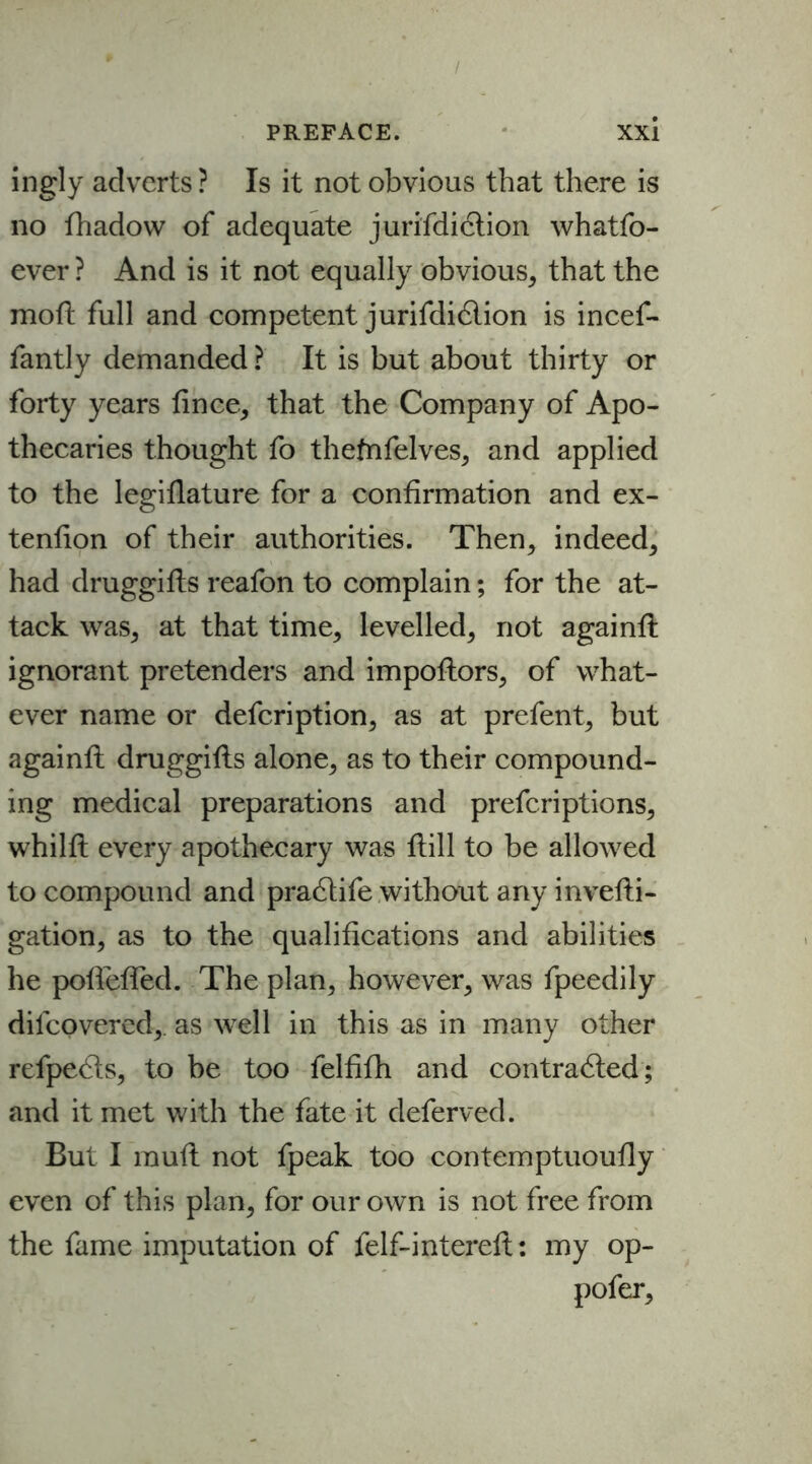 / PREFACE. Xxi ingly adverts ? Is it not obvious that there is no fhadow of adequate jurisdiction whatfo- ever ? And is it not equally obvious* that the mod full and competent jurifdidlion is incef- fantly demanded ? It is but about thirty or forty years fince* that the Company of Apo- thecaries thought fo thefnfelves* and applied to the legiflature for a confirmation and ex- tenfion of their authorities. Then* indeed* had druggifls reafon to complain; for the at- tack was* at that time* levelled* not againfl ignorant pretenders and impoftors* of what- ever name or defcription, as at prefent* but againfl druggifls alone* as to their compound- ing medical preparations and prefcriptions* whilfl every apothecary was flill to be allowed to compound and practife without any invefli- gation, as to the qualifications and abilities he pofleffed. The plan* however* was fpeedily difcovered* as well in this as in many other refpects* to be too felfifh and contracted; and it met with the fate it deferved. But I mufl not fpeak too contemptuoufly even of this plan* for our own is not free from the fame imputation of felf-interefl; my op- pofer*