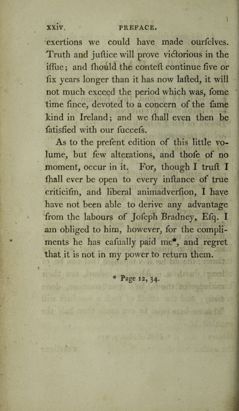 exertions we could have made ourfelves. Truth and juftice will prove viGlorious in the ifiiie; and fhould the contefl continue five or fix years longer than it has now lafted, it will not much exceed the period which was, fome time fince, devoted to a concern of the fame kind in Ireland; and we fhall even then be fatisfied with our fuccefs. As to the prefent edition of this little vo- lume, but few alterations, and thofe of no moment, occur in it. For, though I trufl I fhall ever be open to every inflance of true criticifm, and liberal animadverfion, I have have not been able to derive any advantage from the labours of Jofeph Bradney, Efq. I am obliged to him, however, for the compli- ments he has cafually paid me*, and regret that it is not in my power to return them. * Page 12, 34.