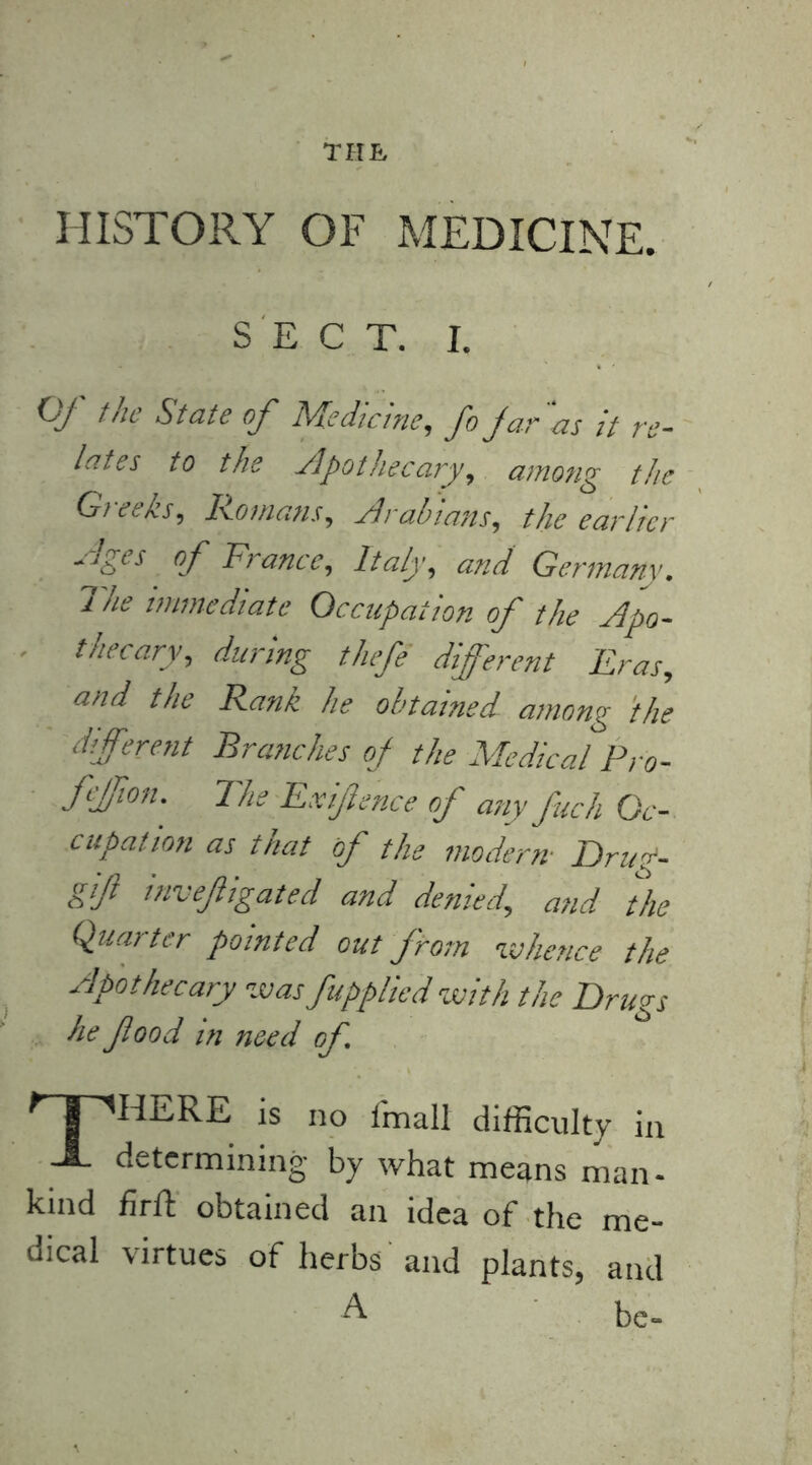 THE HISTORY OF MEDICINE. SECT. I. Of the State of Medicine, fo jar as it re- lates to the Apothecary, among the Gieeks, Homans, Arabians, the earlier Ages of France, Italy, and Germany. The immediate Occupation of the Apo- thecary, during thefe different Eras, and the Rank he obtained among the different Branches of the Medical Pro- fffion.' The Exifence of any fuch Oc- cupation as that of the modern- Drirp- gif invefligatecl and denied, and the Quarter pointed out from whence the Apothecary was[applied with the Drugs he flood in need of, 'T'HERE is no fmall difficulty in -A. determining by what means man- kind firft obtained an idea of the me- dical virtues of herbs'and plants, and A be-