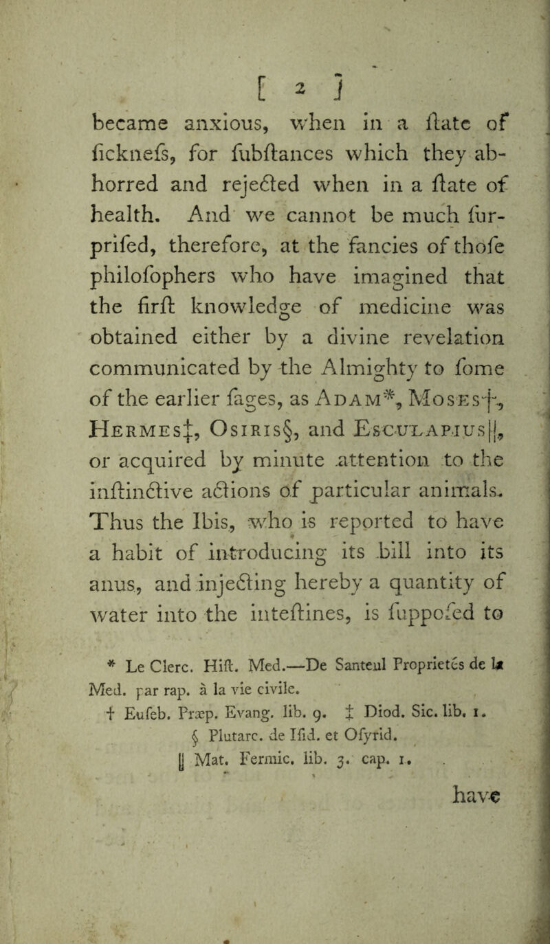 became anxious, when in a flatc of ficknefs, for fubftances which they ab- horred and rejedted when in a flate of health. And we cannot be much fur- prifed, therefore, at the fancies of thofe philofophers who have imagined that the firft knowledge of medicine was obtained either by a divine revelation communicated by the Almighty to fome of the earlier fages, as Adam*, Moses^., Hermes|, Osiris§, and Escu'LAPius|j, or acquired by minute .attention to the inftinftive aflions of particular animals. Thus the Ibis., who is reported to have a habit of introducing its bill into its anus, and inje&ing hereby a quantity of water into the inteftines, is fuppofed to * Le Clerc. Hill. Med.—De Santeul Propriety de 1* Med. par rap. a la vie civile. f Eufeb. Praep. Evang. lib. 9. i Diod. Sic. lib. 1. § Plutarc. de Hid. et OfyTid. y Mat. Fermic. lib. 3. cap. 1. have