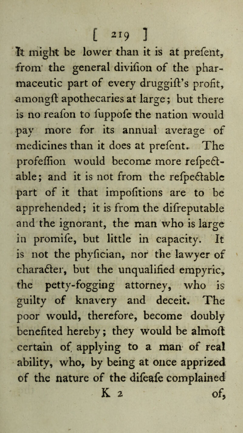 It might be lower than it is at prefent, from the general divifion of the phar- maceutic part of every druggift’s profit, -amongft apothecaries at large; but there is no reafon to fuppofe the nation would pay more for its annual average of medicines than it does at prefent. The profeffion would become more refpeft- able; and it is not from the refpeftable part of it that impofitions are to be apprehended; it is from the difreputable and the ignorant, the man who is large in promife, but little in capacity. It is not the phyfician, nor the lawyer of chara&er, but the unqualified empyric, the petty-fogging attorney, who is guilty of knavery and deceit. The poor would, therefore, become doubly benefited hereby; they would be almoft certain of applying to a man of real ability, who, by being at once apprized of the nature of the difeafe complained K 2 of,