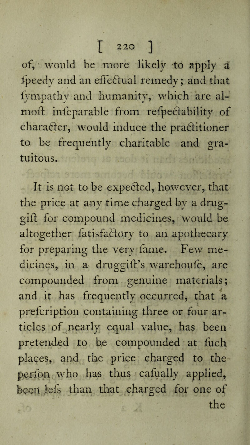 of, would be more likely to apply a tpeedy and an effectual remedy; and that iympathy and humanity, which are al- moft infeparable from refpeclability of character, would induce the pra&itioner to be frequently charitable and gra- tuitous. It is not to be expefted, however, that the price at any time charged by a drug- gift for compound medicines, would be altogether fatisfaxftory to an apothecary for preparing the very fame. Few me- dicines, in a druggift’s warehoufe, are compounded from genuine materials; and it has frequently occurred, that a prelcription containing three or four ar- ticles of nearly equal value, has been pretended to be compounded at fuch places, and the price charged to the perfon who has thus cafually applied, been lefs than that charged for one of the