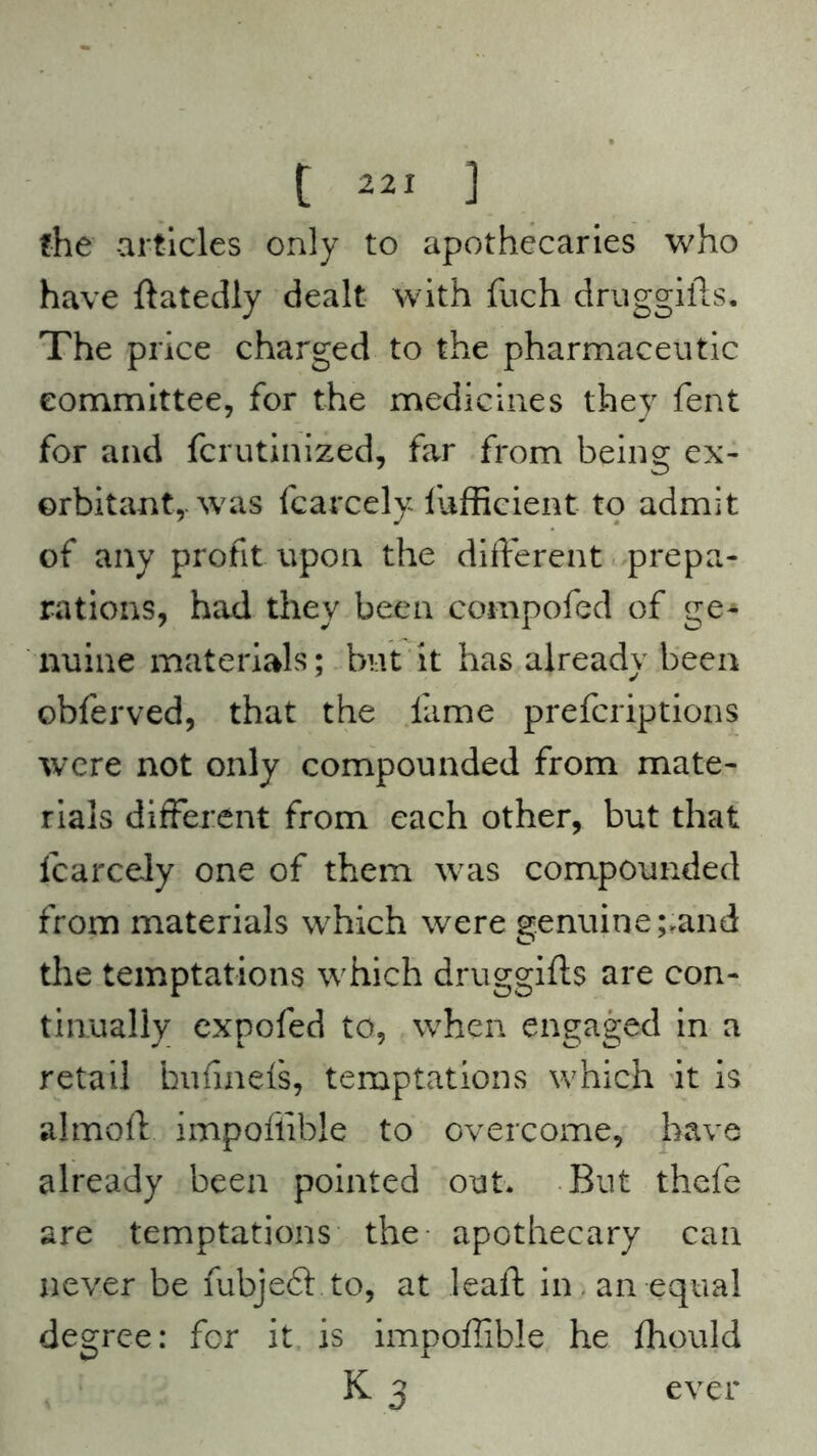the articles only to apothecaries who have ftatedly dealt with fuch druggifts. The price charged to the pharmaceutic committee, for the medicines they fent for and fcrutinized, far from being ex- orbitant,, was fcarcely ftifficient to admit of any profit upon the different prepa- rations, had they been compofed of ge* nuine materials; but it has already been obferved, that the fame prefcriptions were not only compounded from mate- rials different from each other, but that fcarcely one of them was compounded from materials which were genuine ;,and the temptations which druggifts are con- tinually expofed to, when engaged in a retail kufinefs, temptations which it is almoft impoftible to overcome, have already been pointed out. But thcfe are temptations the apothecary can never be fubjeft to, at leaft in an equal degree: for it is impoftible he fhould K 3 ever