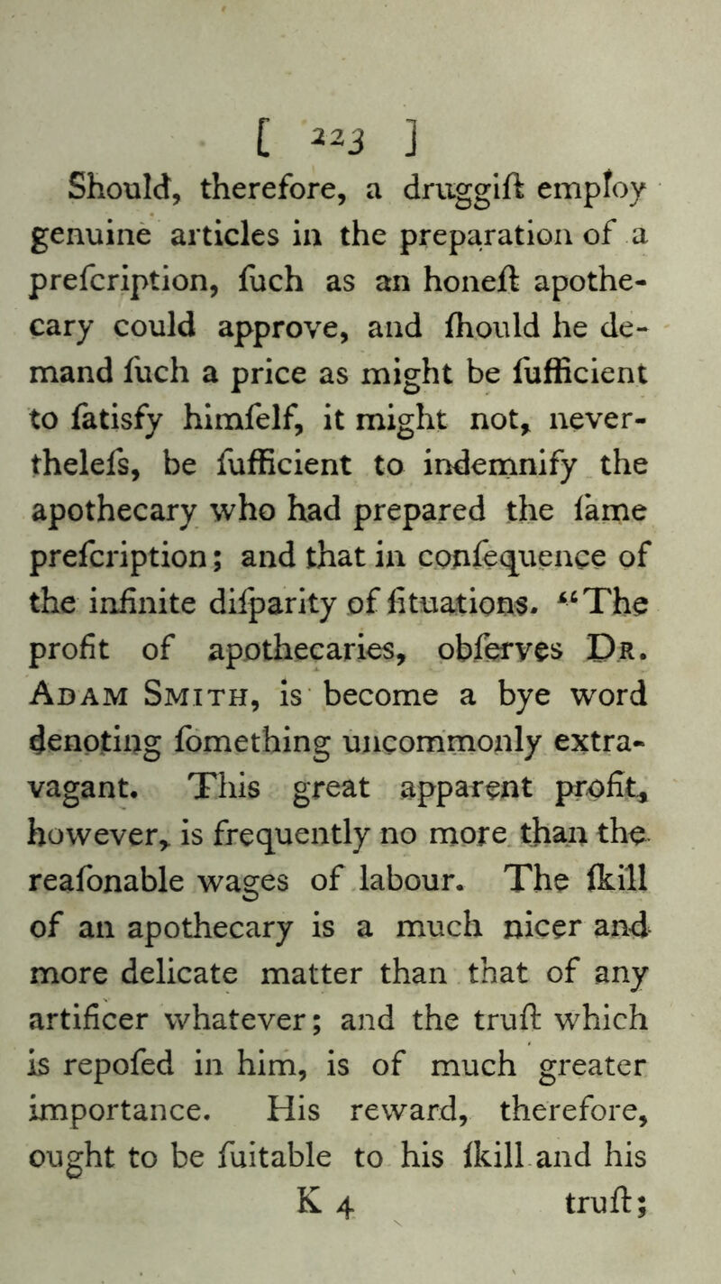 Should, therefore, a druggift employ genuine articles in the preparation of a prefcription, fttch as an honeft apothe- cary could approve, and ftiould he de- mand fuch a price as might be fufficient to fatisfy himfelf, it might not* never- thelefs, be fufficient to indemnify the apothecary who had prepared the lame prefcription; and that in confequence of the infinite difparity of fituations. “The profit of apothecaries, obferves Dr. Adam Smith, is become a bye word denoting fomething uncommonly extra- vagant. This great apparent profit* however, is frequently no more than tho reafonable wasres of labour. The ftill of an apothecary is a much nicer and more delicate matter than that of any artificer whatever; and the truft which is repofed in him, is of much greater importance. His reward, therefore, ought to be fuitable to his Ikill and his K 4 truft;