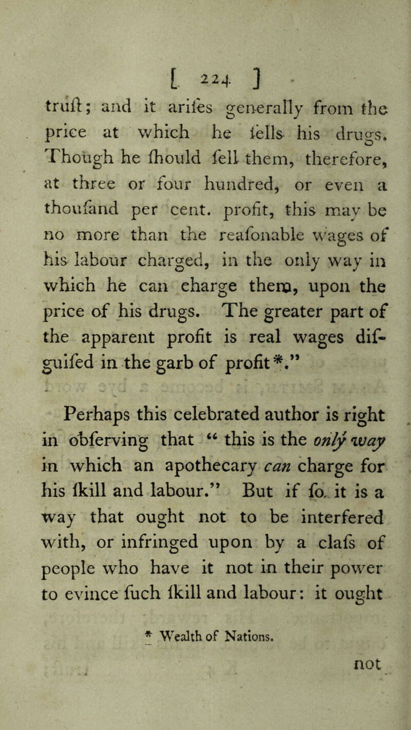 [ 22+ ] trull; and it arifes generally from the price at which he tells- his drugs. Though he fhould fell them, therefore, at three or four hundred, or even a thoufand per cent, profit, this may be no more than the reafonable wages of his labour charged, in the only way in which he can eharge them, upon the price of his drugs. The greater part of the apparent profit is real wages dif- guifed in the garb of profit*.” Perhaps this celebrated author is right in obferving that “ this is the only way in which an apothecary can charge for his Ikill and labour.” But if fix it is a way that ought not to be interfered with, or infringed upon by a clafs of people who have it not in their power to evince fuch Ikill and labour: it ought * Wealth of Nations. not