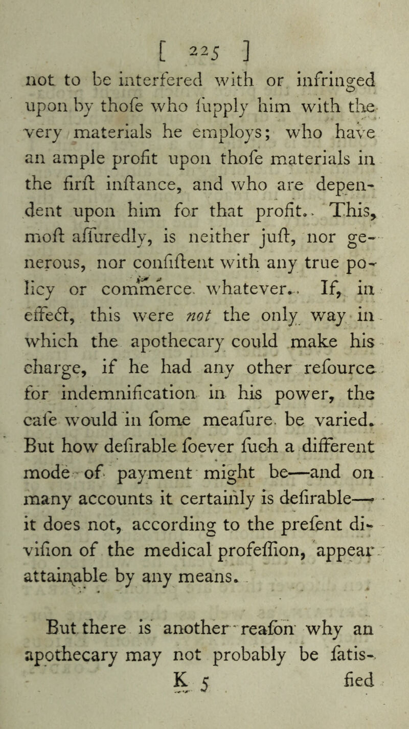not to be interfered with or infringed upon by thofe who fupply him with the very materials he employs; who have an ample profit upon thofe materials in the firft inftance, and who are depen- dent upon him for that profits This, moft affuredly, is neither juft, nor ge- nerous, nor confident with any true po- licy or commerce, whatever.. If, in effeft, this were not the only way in which the apothecary could make his charge, if he had any other refource for indemnification in his power, the cafe would in fome meafure. be varied. But how defirable foever fuch a different mode of payment might be—and on many accounts it certainly is defirable—• it does not, according to the prefent di- vifion of the medical profeflion, appear attainable by any means. But there is another' reafbn why an apothecary may not probably be fatis- K 5 fied