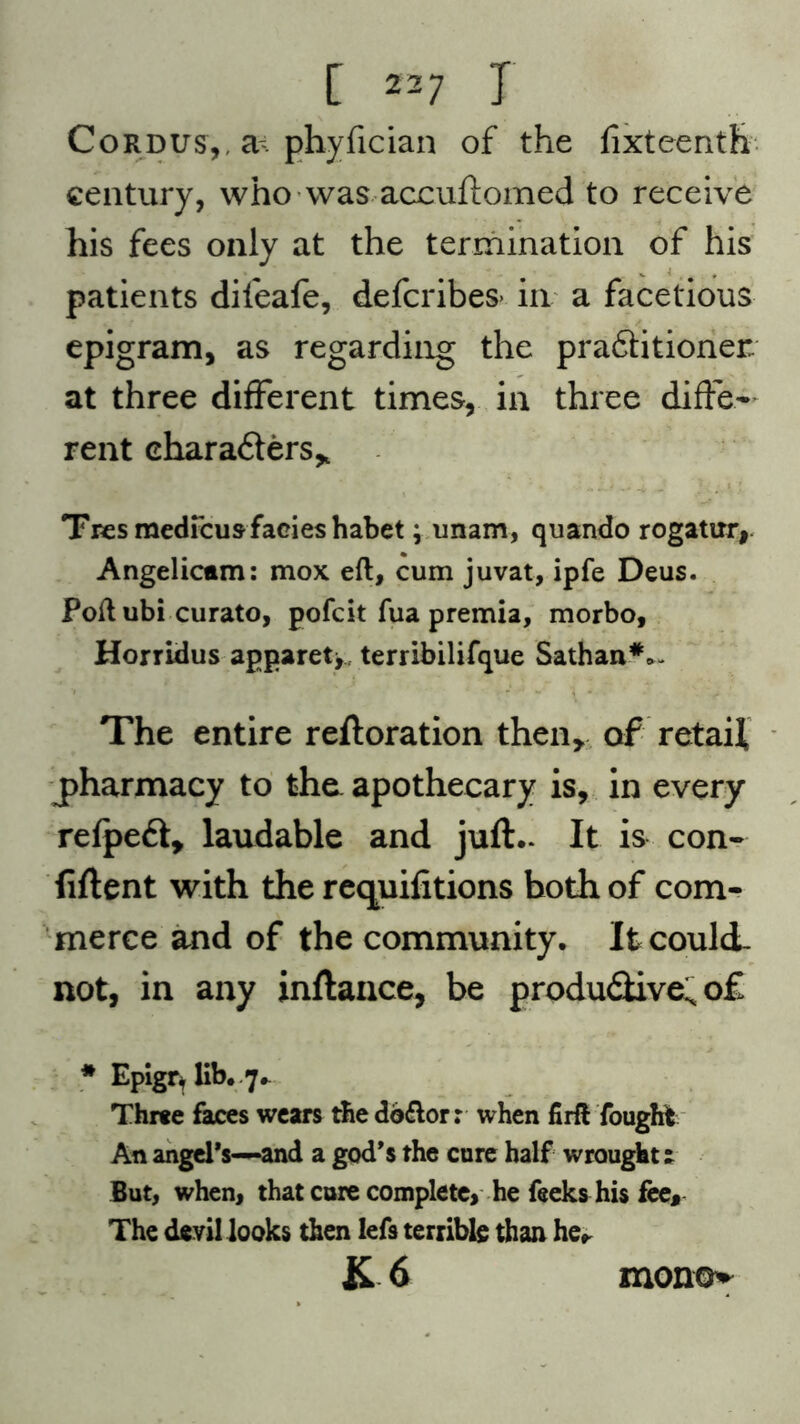 Cordus,. a phyfician of the lixteenth century, who was accuftomed to receive his fees only at the termination of his patients dileafe, defcribes- in a facetious epigram, as regarding the pra&itioner at three different times, in three diffe- rent characters* Tresmedfcus facies habet; unam, quando rogatuiy Angelicam: mox eft, cum juvat, ipfe Deus. Poft ubi curato, pofcit fua premia, morbo, Horridus apparet>, terribilifque Sathan**- The entire reftoration then, of retail pharmacy to the apothecary is, in every refpedt, laudable and juft.. It is con- fiftent with the requifitions both of com- merce and of the community. It could, not, in any inftance, be produdiive; of * Epigr. lib. 7*^ Three faces wears the doftorr when firft fought An angel’s—and a god’s the cure half wrought! But, when, that cure complete, he feeks his fee. The devil looks then lefs terrible than he* K 6 mono*