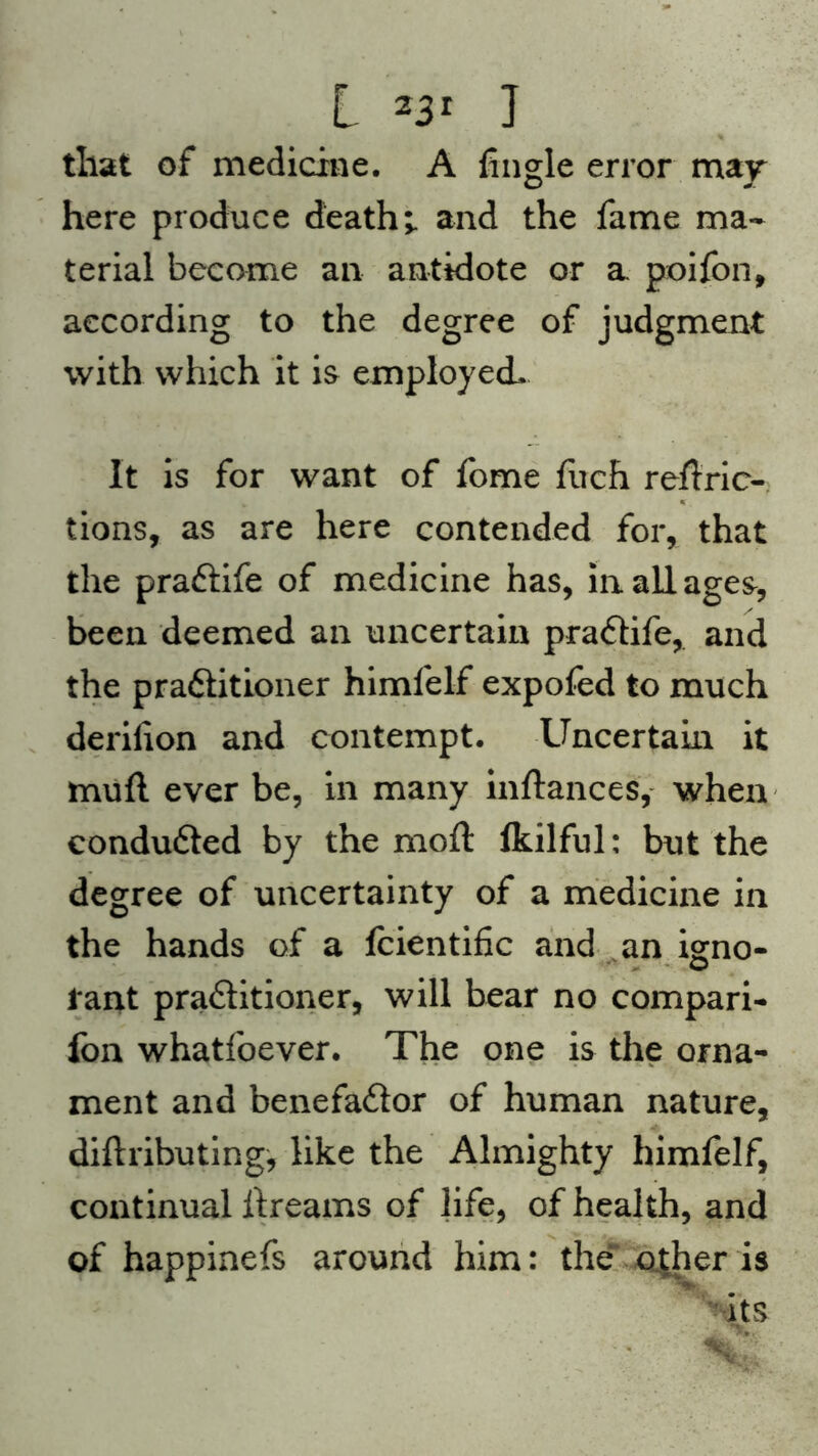 L 23r ] that of medicine. A Angle error may here produce death;, and the fame ma- terial become an antidote or a poifon, according to the degree of judgment with which it is employed. It is for want of fome fuch reflric- tions, as are here contended for, that the praCtife of medicine has, in all ages, been deemed an uncertain praCtife, and the practitioner himfelf expofed to much derilion and contempt. Uncertain it mult ever be, in many inftances, when condudted by the moft ikilful: but the degree of uncertainty of a medicine in the hands of a fcientific and an igno- rant practitioner, will bear no compan- ion whatfoever. The one is the orna- ment and benefaCtor of human nature, diftributing, like the Almighty himfelf, continual itreams of life, of health, and of happinefs around him: the other is