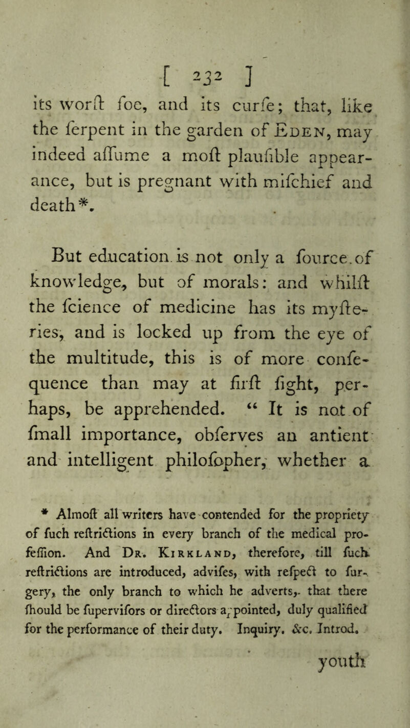 its word foe, and its curfe; that, like the ferpent in the garden of Eden, may indeed affume a mod plaufible appear- ance, but is pregnant with mifchief and death*. But education, is not only a fource.of knowledge, but of morals: and whilft the fcience of medicine has its myfte- ries, and is locked up from the eye of the multitude, this is of more confe- quence than may at firft fight, per- haps, be apprehended. “ It is not of fmall importance, obferves an antient and intelligent philofbpher, whether a * Almoft all writers have contended for the propriety of fuch reftri&ions in every branch of the medical pro- fefiion. And Dr. Kirkland, therefore, till fuch reftri&ions are introduced, advifes, with refpeft to fur- gery, the only branch to which he adverts,, that there fhould be fupervifors or directors a/pointed, duly qualified for the performance of their duty. Inquiry. &c. Introd. youth