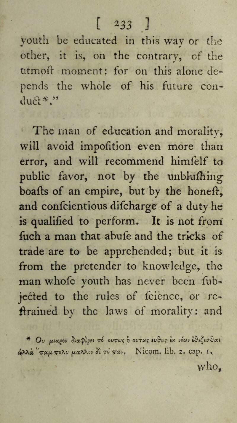 youth be educated in this way or the other, it is, on the contrary, of the titmofc moment: for on this alone de- pends the whole of his future con- dud*.” The man of education and moralityy will avoid impofition even more than error, and will recommend himfelf to public favor, not by the unblufhing boafts of an empire, but by the honeft, and confcientious difeharge of a duty he is qualified to perform. It is not from fuch a man that abufe and the tricks of trade are to be apprehended; but it is from the pretender to knowledge, the man whofe youth has never been fub- jeded to the rules of fcience, or re- frained by the laws of morality: and # Ov (/Mtgov hstflpsi to ovrwf r> ovT6J$ ty. vsuv c+Xha Tr&pTrohv (Aothfav $1 to 7tccv$ Nlcoiru lib# 2. cap. i« who,
