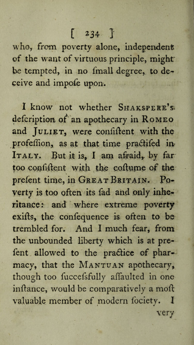 who, from poverty alone, independent of the want of virtuous principle, might be tempted, in no fmall degree, to de- ceive and impoie upon. I know not whether ShakspereV defcription of* an apothecary in Romeo and Juliet, were confident with the profeffion, as at that time pradifed in Italy. But it is, I am afraid,, by far too confident with the coflume of the prefent time, in Great Britain. Po- verty is too often its fad and only inhe- ritance 2: and where extreme poverty exifts, the confequence is often to be trembled for. And I much fear, from the unbounded liberty which is at pre- fent allowed to the pradice of phar- macy, that the Mantuan apothecary, though too fuccefsfully affaulted in one inftance, would be comparatively a moft valuable member of modern fociety. I