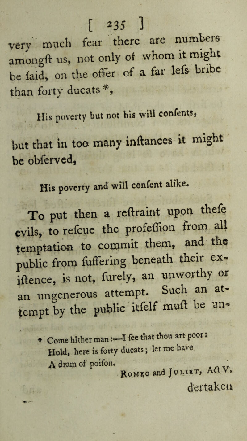 very much fear there are numbers amongft us, not only of whom It might be laid, on the offer of a far leff bribe than forty ducats *» His poverty but not his will confents, but that in too many inftances it might be obferved, His poverty and will confent alike. To put then a reftraint upon thefe evils, to refeue the profeffion from all temptation to commit them, and the public from fuffering beneath their ex- igence, is not, furely, an unworthy or an ungenerous attempt. Such an at- tempt by the public itfelf nnift be un- * Come hither man :-I fee that thou art poor: Hold, here is forty ducats; let me have A dram of poifon. v Romeo and Juliet, Avt v. dertakeu
