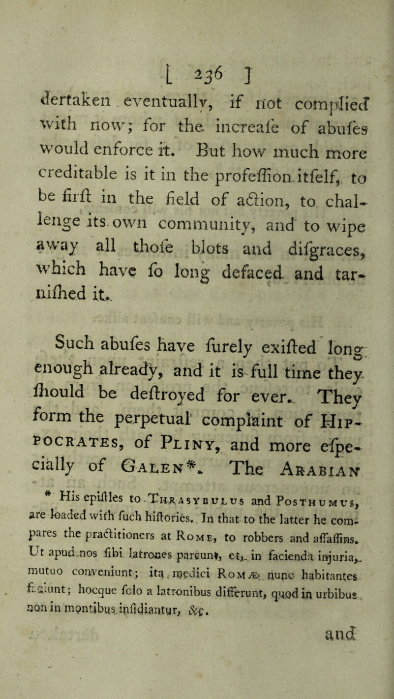 dertaken eventually, if not compile J with now; for the increale of abufes would enforce it. But how much more creditable is it in the profeffion. itfelf, to be fii ft in the field of a&ion, to chal- lenge its own community, and to wipe away all thofe blots and difgraces, which have fo long defaced and tar- nifhed it.. Such abufes have furely exifled lone enough already, and it is full time they, fliould be deftroyed for ever.. They form the perpetual complaint of Hip- pocrates, of Pliny, and more eipe- daily of Galen*. The Arabian His epiftles to Thaasybulus and Posthum vs, are loaded with fuch hiftories. In that to the latter he com- pares the practitioners at Rome, to robbers and affaflins. Ltapud.nos fibi latrones parcunt, et,. in facienda injuria*, mutuo conveniunt; ita.medici RoM^.nupo habitantes fl&unt; hoeque felo a latronibus difFerunt, quod in urbibus non in mpntibus. ipfujiamy r, 4 and