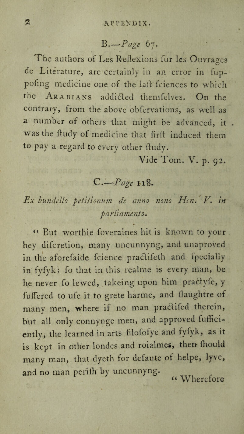 B.—’Page 67. The authors of Les Reflexions fur lcs Ouvragcs de Literature, are certainly in an error in fup- pofmg medicine one of the laft fciences to which the Arabians addidted themfelves. On the contrary, from the above obfervations, as well as a number of others that might be advanced, it was the fludy of medicine that firft induced them to pay a regard to every other fludy. Vide Tom. V. p. 92. C.—Page ti8. Ex bundello petitionum de anno mno Hen. V. in parliamento. “ But worthie foveraines hit is known to your hey diferetion, many uncunnyng, and unaproved in the aforefaide fcience pradtifeth and fpeeially in fyfyk; fo that in this realme is every man, be he never fo lewed, takeing upon him practyfe, y fuffered to ufe it to grete harmc, and flaughtre of many men, where if no man pradtifed therein, but all only connynge men, and approved fuffici- ently, the learned in arts filofofye and fyfyk, as it is kept in other londes and roialmes, then fhould many man, that dyeth for defaute of helpe, lyve, and no man perifh by uncunnyng. “ Wherefore