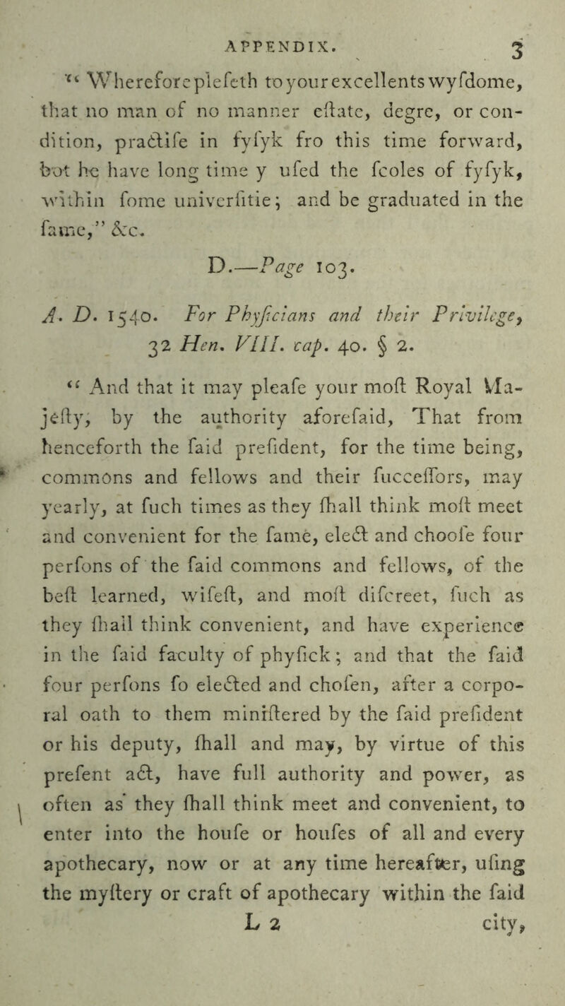 u Whereforep’lefeth toyourexcellents wyfdome, that no man of no manner edate, degre, or con- dition, prattife in fylyk fro this time forward, bot ho have long time y ufed the fcoles of fyfyk, within fome univerfitie; and be graduated in the fame,” &c. D.—Page 103. A• D. 1540. For Phyfcians and their Privilege, 32 Hen. VLll. eap. 40. § 2. “ And that it may pleafe your mod Royal Vla- jedy, by the authority aforefaid, That from henceforth the faid prefident, for the time being, commons and fellows and their fucceffors, may yearly, at fuch times as they fhall think mod meet and convenient for the fame, eledt and choole four perfons of the faid commons and fellows, of the bed learned, wifed, and mod difcreet, fuch as they dtail think convenient, and have experience in the faid faculty of phyfick; and that the faid four perfons fo elected and chofen, after a corpo- ral oath to them minrdered by the faid prefident or his deputy, fhall and may, by virtue of this prefent a£t, have full authority and power, as often as they fhall think meet and convenient, to enter into the houfe or houfes of all and every apothecary, now or at any time hereafter, ufing the mydery or craft of apothecary within the faid L 2 city,
