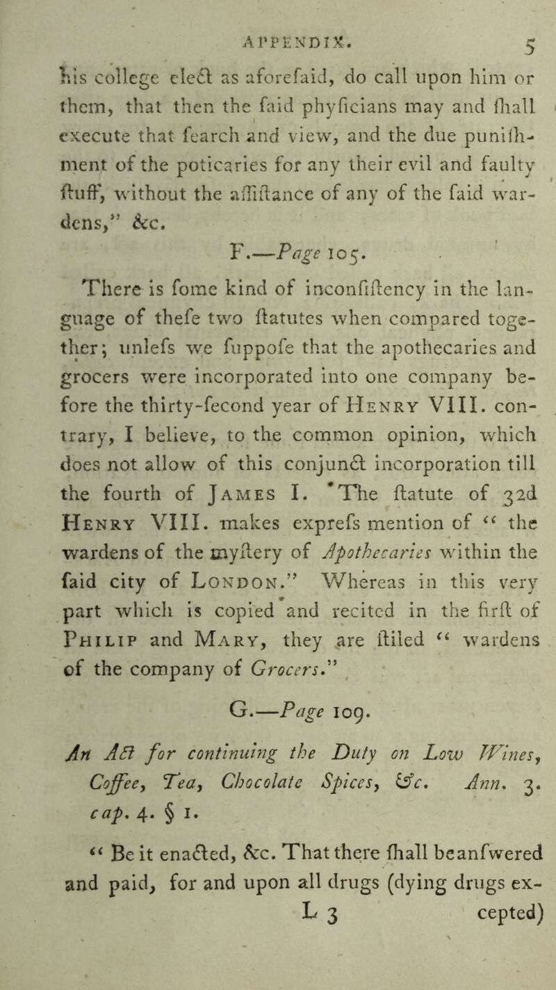 his college elect as aforefaid, do call upon him or them, that then the faid phyficians may and fhall execute that fearch and view, and the due punilh- ment of the poticaries for any their evil and faulty fluff, without the afhflance of any of the faid war- dens,” &c. F. —Page 105. There is fome kind of inconfiftency in the lan- guage of thefe two ftatutes when compared toge- ther; unlefs we fuppofe that the apothecaries and grocers were incorporated into one company be- fore the thirty-fecond year of Henry VIII. con- trary, I believe, to the common opinion, which does not allow of this conjunct incorporation till the fourth of James I. The ftatute of 32d Henry VIII. makes exprefs mention of “ the wardens of the myflery of apothecaries within the faid city of London.” Whereas in this very part which is copied and recited in the firft of Philip and Mary, they .are Ailed “ wardens of the company of Grocers G. —Page 109. An APt for continuing the Duty on Low Wines, Coffee, Tea, Chocolate Spices, &c, Ann. 3. cap. 4* § I- “ Be it enabled, &c. That there fhall beanfwered and paid, for and upon all drugs (dying drugs ex- L 3 cepted)