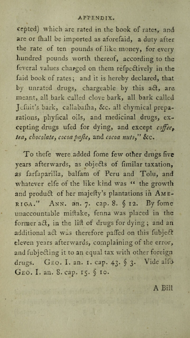 cepted) which are rated in the book of rates, and are or fhall be imported as aforefaid, a duty after the rate of ten pounds of like money, for every hundred pounds worth thereof, according to the feveral values charged on them refpcdtively in the faid book of rates; and it is hereby declared, that by unrated drugs, chargeable by this a£t, are meant, all bark called clove bark, all bark called Jefuit’s bark, caliabalha, Sec. all chymical prepa- rations, phyfical oils, and medicinal drugs, ex- cepting drugs ufed for dying, and except coffeep tea, chocolate, cocoapafte, and cocoa nutsSec. To tnefe were added fome few other drugs five years afterwards, as obje£ts of fimilar taxation, as farfaparilla, balfam of Peru and Tolu, and whatever elfe of the like kind was “ the growth and produdt of her majefty’s plantations in Ame- rica.” Ann. an. 7. cap. 8. § 12. By fome unaccountable miftake, fenna was placed in the former a£t, in the lift of drugs for dying ; and an additional act was therefore paffed on this fubje£t eleven years afterwards, complaining of the error, and fubje&ing it to an equal tax with other foreign drugs. Geo. I. an. 1. cap. 43. § 3. Vide alft* Geo. I. an. 8. cap. 15. § 10. A Bill
