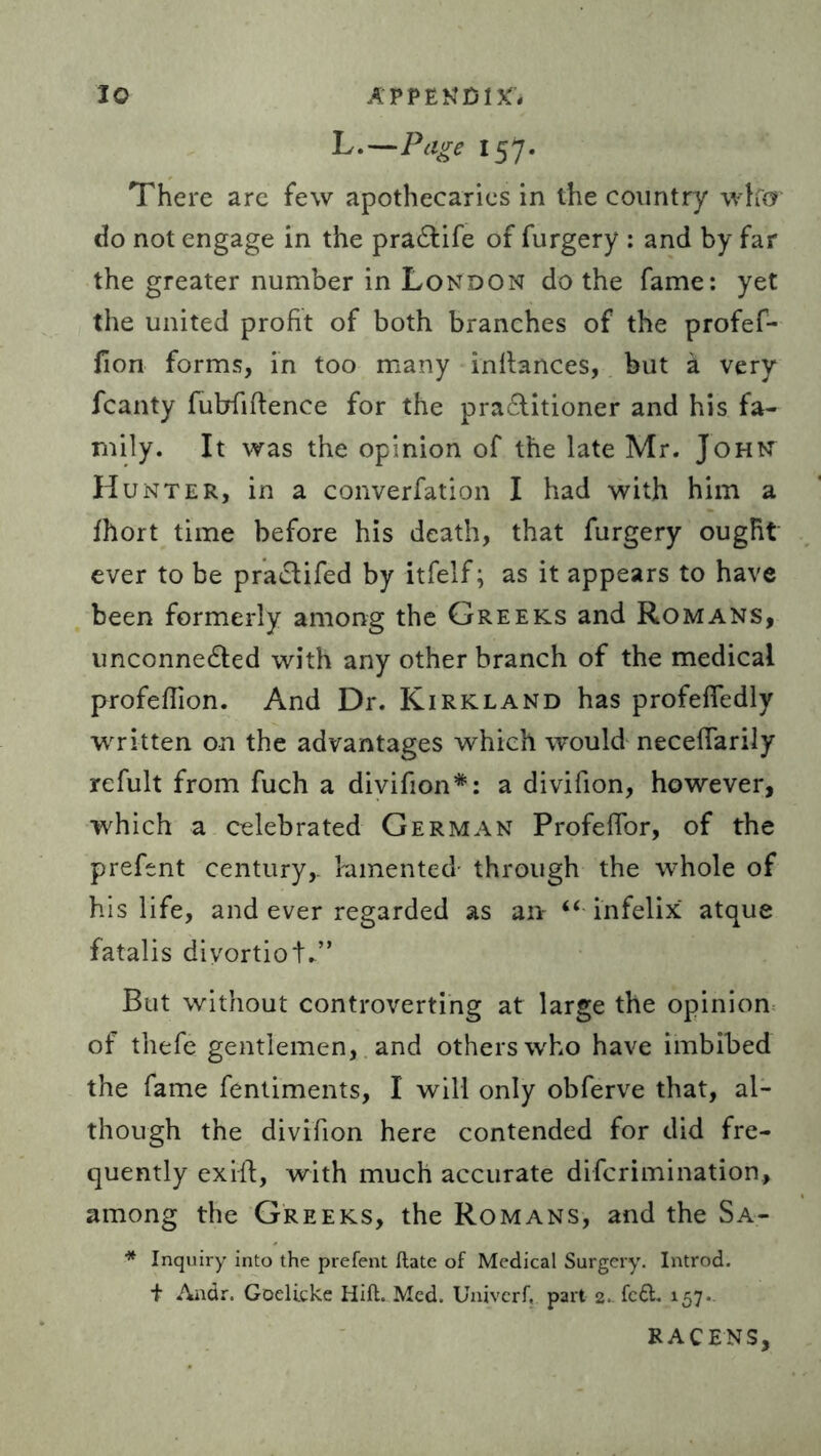 L.—Page 157. There are few apothecaries in the country wlfcr do not engage in the pra&ife of furgery : and by far the greater number in London do the fame: yet the united profit of both branches of the profef- fion forms, in too many inltances, but a very fcanty fubfiftence for the practitioner and his fa- mily. It was the opinion of the late Mr. John Hunter, in a converfation I had with him a fhort time before his death, that furgery ought ever to be praCtifed by itfelf; as it appears to have been formerly among the Greeks and Romans, unconnected with any other branch of the medical profeflion. And Dr. Kirkland has profeffedly written on the advantages which would neceffarily refult from fuch a divifion*: a divifion, however, which a celebrated German ProfefTor, of the prefent century,, lamented through the whole of his life, and ever regarded as an “ infelix atque fatalis diyortioL” But without controverting at large the opinion of thefe gentlemen, and others who have imbibed the fame fentiments, I will only obferve that, al- though the divifion here contended for did fre- quently ex ill, with much accurate difcrimination, among the Greeks, the Romans, and the Sa- * Inquiry into the prefent ftate of Medical Surgery. Introd. + Andr. Goelicke Hift. Med. Univerf, part 2. fc&. 157.. RACENS,