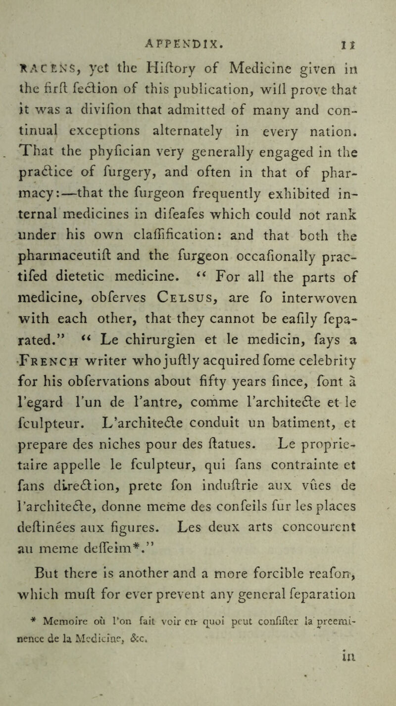 KACENS, yet the Hiftory of Medicine given in the firfl feefion of this publication, will prove that it was a divilion that admitted of many and con- tinual exceptions alternately in every nation. That the phyfician very generally engaged in the practice of furgery, and often in that of phar- macy:—that the furgeon frequently exhibited in- ternal medicines in difeafes which could not rank under his own clarification: and that both the pharmaceutifl: and the furgeon occafionally prac- tifed dietetic medicine. “ For all the parts of medicine, obferves Celsus, are fo interwoven with each other, that they cannot be eafily fepa- rated.” “ Le chirurgien et le medicin, fays a French writer whojuftly acquiredfome celebrity for his obfervations about fifty years fince, font a l’egard l’un de l’antre, comme Tarchitecle et le fculpteur. L’architedle conduit un batiment, et prepare des niches pour des ftatues. Le proprie- taire appelle le fculpteur, qui fans contrainte et fans di.re£tion, prete fon induftrie aux vues de FarchiteCte, donne meme des confeils fur les places deftinees aux figures. Les deux arts concourent au meme deffeim*.” But there is another and a more forcible reafon, which muft for ever prevent any general reparation * Memoire ou l’on fait voir civ quoi peut confifler la preemi- nence de la Medicine, &c, in