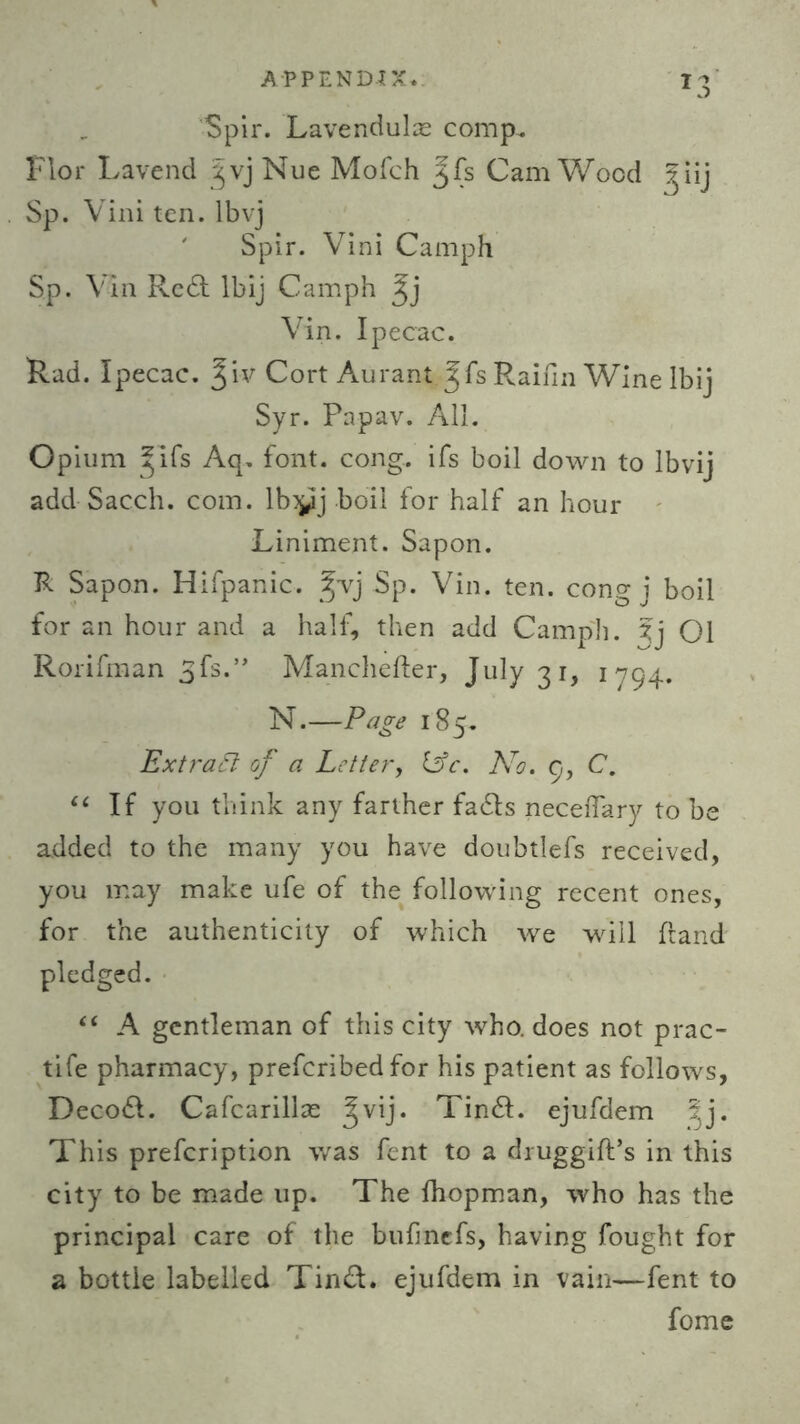 Spir. Lavendulas comp. Flor Lavend '^vj Nue Mofch ^fs CamWood ^iij Sp. Vini ten. lbvj Spir. Vini Camph Sp. Via Reft lbij Camph ^j Vin. Ipecac. Rad. Ipecac, ^iv Cort Aurant Jfs Raifin Wine lbij Syr. Papav. All. Opium ^lfs Aq. font. cong. ifs boil down to Ibvij add Sacch. com. lbyj boil for half an hour Liniment. Sapon. R Sapon. Hifpanic. jvj Sp. Vin. ten. cong j boil for an hour and a half, then add Camph. Xj 01 Rorifman 3fs.” Manchefter, July 31, 1794. N.—Page 185. Extract of a Letter, 13c. No. 9, C. “ If you think any farther fafts neceiTary to be added to the many you have doubtlefs received, you may make ufe of the following recent ones, for the authenticity of which we will Hand pledged. “ A gentleman of this city who. does not prac- tife pharmacy, preferibed for his patient as follows, Decoft. Cafcarillae Jvij. Tinft. ejufdem ^j. This prefeription was fent to a druggifPs in this city to be made up. The ihopman, who has the principal care of the bufmefs, having fought for a bottle labelled Tinft. ejufdem in vain—fent to fome