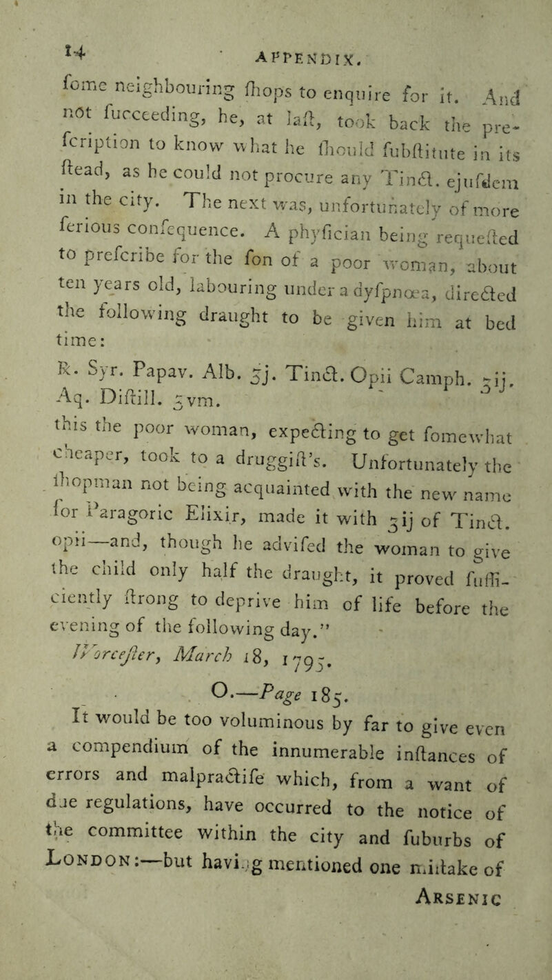 fome neighbouring (hops to enquire for it. And not fucceeding, he, at laft, took back the pre- fcnption to know what he (hould fubftitute in its ftead, as he could not procure any Tina, ejufdem in the city. The next was, unfortunately of more ferious confequence. A phyfician being requeued to prefcribe for the fon of a poor woman, about ten years old, labouring under a dyfpnoea, direaCd the following draught to be given him at bed time: R- Syr. Papav. Alb. jj. Tintf. Opii Camph. ~ij. Aq. Diftill. tvm. this the poor woman, expe&ing to get fometvhat cheaper, took to a druggift’s. Unfortunately the (hopman not being acquainted with the new name for Paragoric Elixir, made it with 3ij of Tind. opii and, though he advifed the woman to give lhe child only half the draught, it proved fuffi- ciently ftrong to deprive him of life before the evening of the following day.” JVorcefter> March 18, 179-. O.—Page 185. It would be too voluminous by far to give even a compendium of the innumerable inftances of errors and malpraaife which, from a want of dae regulations, have occurred to the notice of tie committee within the city and fuburbs of London: but havi g mentioned one midake of Arsenic