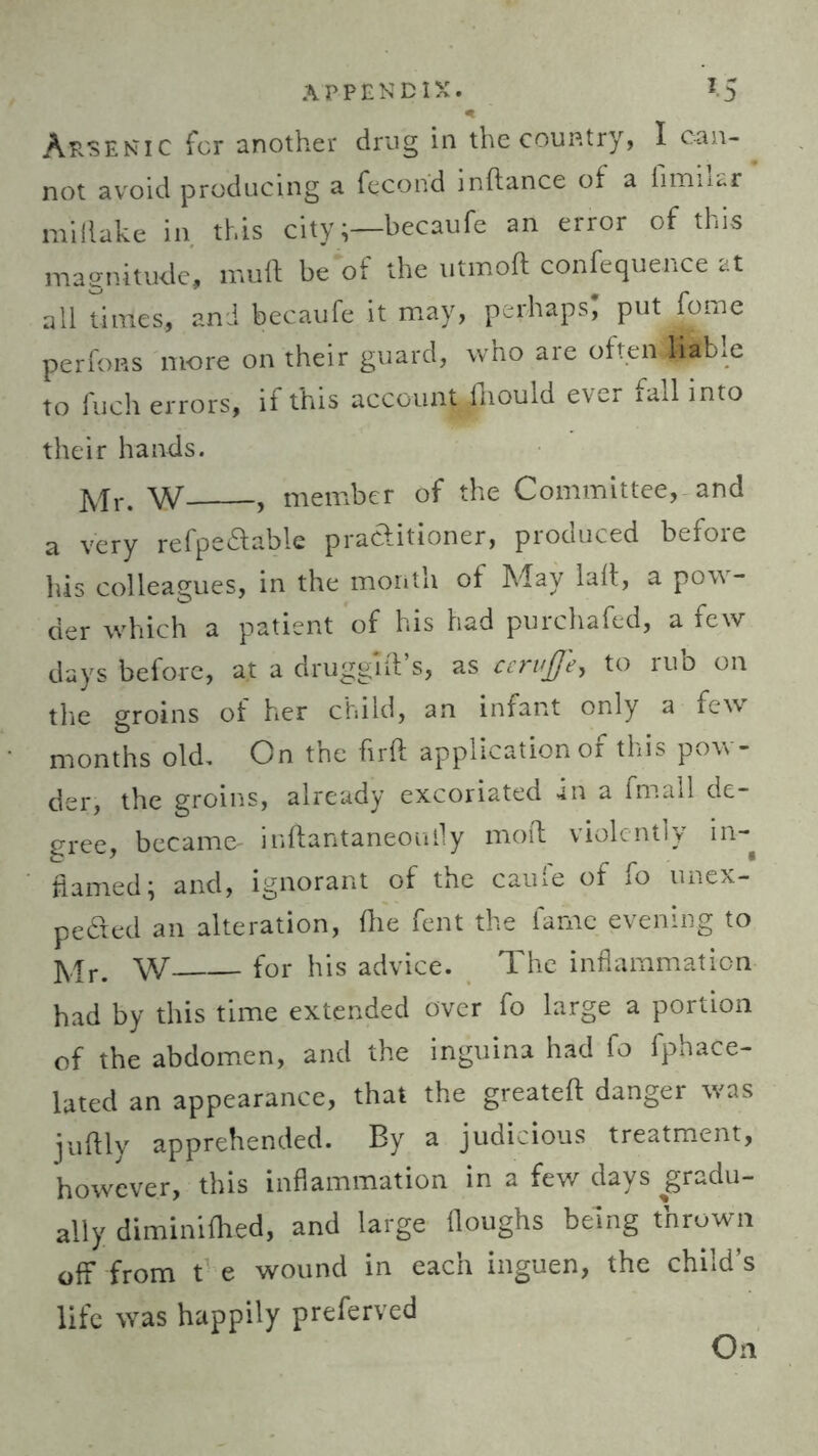 APPENDIX. IS * Arsenic for another drug in the country, I can- not avoid producing a fecond inftance of a fimikr mi (lake in this citybecaufe an error of this magnitude, muft be of the utmoft confequehce at all times, and becaufe it may, perhaps, put fome perfoas more on their guard, who are often,liable to fuch errors, if this account fhould ever fall into their hands. Mr. W , member of the Committee, and a very refpe&able practitioner, produced before his colleagues, in the month of May lalt, a pow- der which a patient of his had purchafed, a few days before, at a druggift’s, as ccrujje, to rub on the groins of her child, an infant only a few months old. On the firft application of this pow- der, the groins, already excoriated in a fmall de- gree, became- inftantaneoully mod violently in- flamed; and, ignorant of the caufe of fo unex- pecded an alteration, fhe fent the fame evening to Mr. W for his advice. The inflammation had by this time extended over fo large a portion of the abdomen, and the inguina had fo fphace- lated an appearance, that the greateft danger was juftly apprehended. By a judicious treatment, however, this inflammation in a few days gradu- ally diminifhed, and large (loughs being thrown off from t e wound in each inguen, the child’s life was happily preferved On