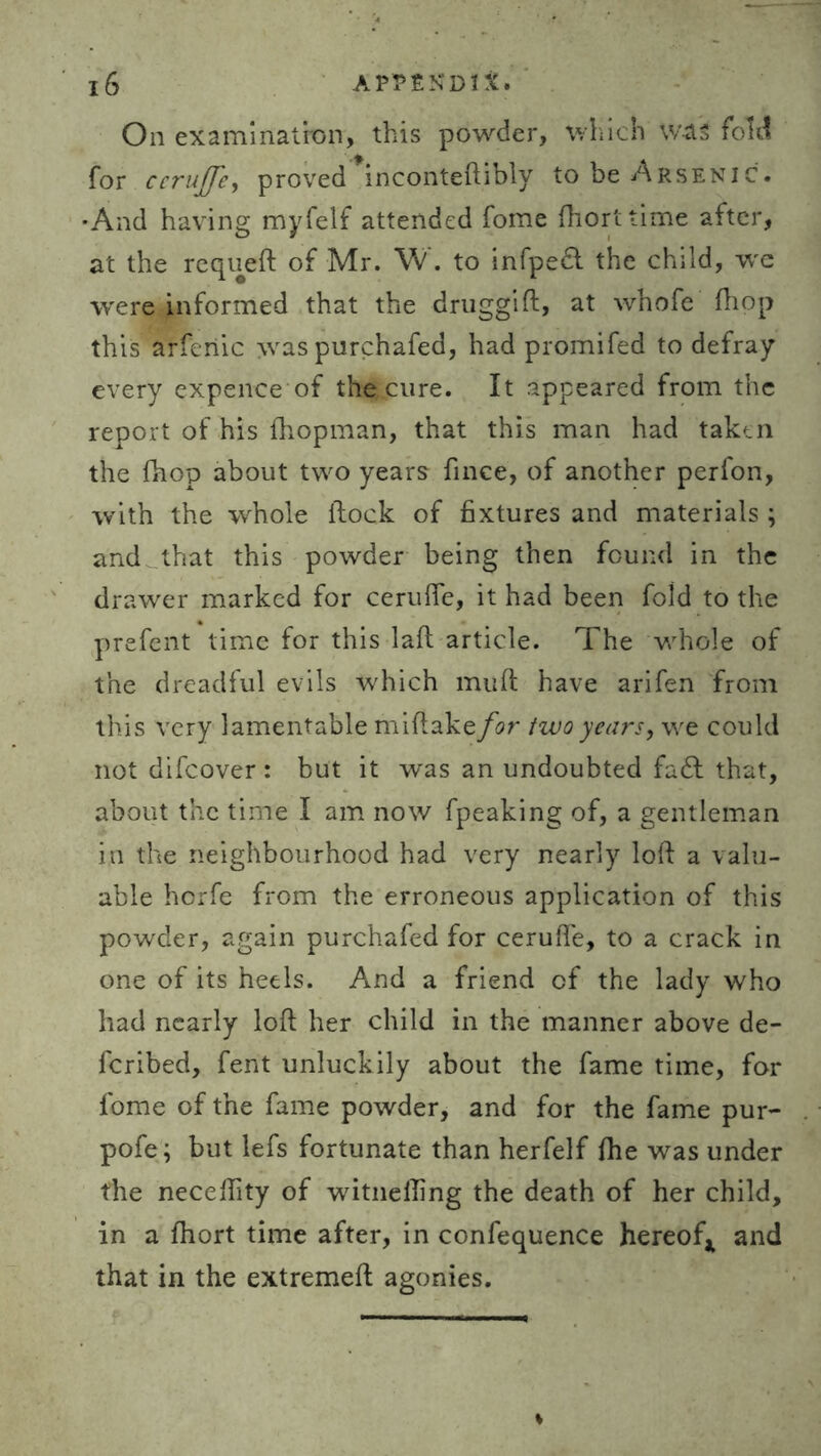 On examination, this powder, which was fold for ccruffe, proved inconteftibly to be Arsenic. •And having myfelf attended fome fhorttime after, at the requed of Mr. W. to infpedl the child, we were informed that the druggid, at whofe (hop this arferiic \vas purchafed, had promifed to defray every expence of the cure. It appeared from the report of his (hopman, that this man had taken the (hop about two years fince, of another perfon, with the whole flock of fixtures and materials ; and that this powder being then found in the drawer marked for cerufie, it had been fold to the prefent time for this lad article. The v/hole of the dreadful evils which mud have arifen from this very lamentable midake for two years, we could not difeover : but it was an undoubted fadl that, about the time I am now fpeaking of, a gentleman in the neighbourhood had very nearly lod a valu- able horfe from the erroneous application of this powder, again purchafed for cerude, to a crack in one of its heels. And a friend of the lady who had nearly lod her child in the manner above de- fcribed, fent unluckily about the fame time, for fome of the fame powder, and for the fame pur- pofe; but lefs fortunate than herfelf (he was under the necedity of witnefling the death of her child, in a (hort time after, in confequence hereof* and that in the extremed agonies.