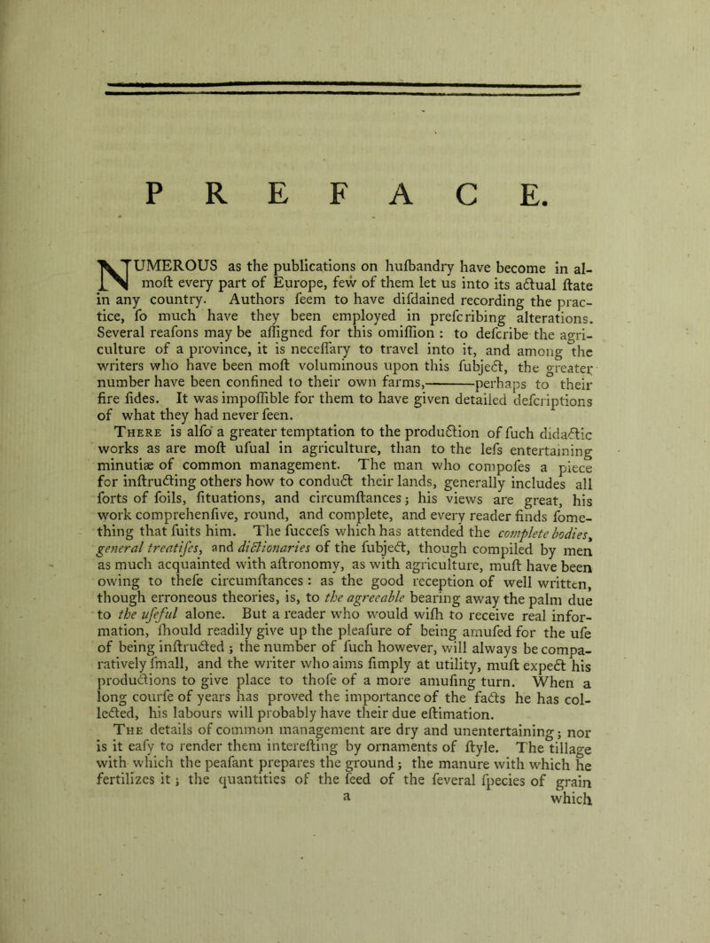 p R E FAC E. Numerous as the publications on hulbandry have become in al- moft every part of Europe, few of them let us into its adlual Rate in any country. Authors feem to have difdained recording the prac- tice, fo much have they been employed in prefcribing alterations. Several reafons may be afligned for this omiflion : to defcribe the agri- culture of a province, it is neceflary to travel into it, and among the writers who have been moft voluminous upon this fubje6f, the o-reatei: number have been confined to their own farms, perhaps to their fire fides. It was impoffible for them to have given detailed defcriptions of what they had never feen. There is alfiD a greater temptation to the produ6fion of fuch didaftic works as are moft ufual in agriculture, than to the lefs entertaining minutiae of common management. The man who compofes a piece for inftrudting others how to condudf their lands, generally includes all forts of foils, fituations, and circumftances j his views are great, his vyork comprehenfive, round, and complete, and every reader finds fome- thing that fuits him. The fuccefs v/hichhas attended the complete bodies^ general treatifes, and didlionaries of the fubjecft, though compiled by men as much acquainted with aftronomy, as with agriculture, muft have been owing to thefe circumftances: as the good reception of well written, though erroneous theories, is, to the agreeable bearing away the palm due to the ufefiil alone. But a reader who would with to receive real infor- mation, Ihould readily give up the pleafure of being arnufed for the ufe of being inftruded ; the number of fuch however, will always be compa- ratively fmall, and the writer who aims fimply at utility, muft expedt his produdions to give place to thofe of a more aniufing turn. When a long courfe of years has proved the importance of the fads he has col- leded, his labours will probably have their due eftimation. The details of common management are dry and unentertaining j nor is it eafy to render them interefting by ornaments of ftyle. The tillage with which the peafant prepares the ground; the manure with which he fertilizes it j the quantities of the feed of the feveral fpecies of grain ^ which