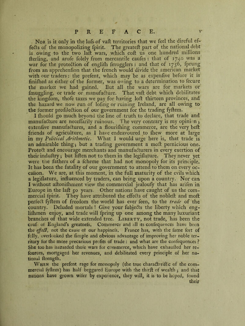 Nor is it only in the lofs of vaft territories that we feel the direful ef- fects of the monopolizing fpirit. The greateft part of the national debt is owing to the two laft wars, which coft us one hundred millions fterling, and arofe folely from mercantile caufes ; that of 1740 was a war for the protection of englifli fmugglers : and that of 1756, fprung from an apprehenfion that the french would divide the american market with our traders: the prefent, which may be as expenfive before it is finifhed as either of the former, was owing to a determination to fecure the market we had gained. But all the wars are for markets or fmuggling, or trade or manufacture. That vaft debt which debilitates the kingdom, thofe taxes we pay for having loft thirteen provinces, and the hazard we now run of lofing or ruining Ireland, are all owing to the former predilection of our government for the trading fyftem. I fliould go much beyond the line of truth to declare, that trade and manufacture are neceflarily ruinous. The very contrary is my opinion ; extenfive manufactures, and a flourlfliing commerce, are the very beft friends of agriculture, as I have endeavoured to fliew more at large in my Political Arithmetic. What I would urge here is, that trade is an admirable thing j but a trading government a moft pernicious one. Protect and encourage merchants and manufacturers in every exertion of their induftry j but liften not to them in the legiflature. They never yet were tne fathers of a fcheme that had not monopoly for its principle. It has been the fatality of our government to attend to them on every oc- calion. We are, at this moment, in the full maturity of the evils which a legiflature, influenced by traders, can bring upon a country. Nor can I without aftonifhment view the commercial jealoufy that has arifen in Europe in the laft 50 years. Other nations have caught of us the com- mercial Ipirit. They have attributed the effeCts of the nobleft and moft perfect fyftem of freedom the world has ever feen, to the trade of the country. Deluded mortals ! Give your fubjeCts the liberty which eng- lilhmen enjoy, and trade will fpring up one among the many luxuriant branches of that wide extended tree. Liberty, not trade, has been the cauL ot England's greatnels. Commerce and all its confequences have been the e^edl, not the caule ot our happinels. France has, with the fame fort of felly, overlooked the Ample and obvious advantage of improving her noble ter- ritory tor the more precarious profits of trade : and what are the confequences ? She too has hazarded thole wars for commerce, which have exhaufled her re- fources, mortgaged her revenues, and debilitated every principle of her na- tional ftrength. When the prefent rage for monopoly (the true charaCteriftic of the com- mercial fyftem) has half beggared Europe with the thirft of wealth j and that nations have grown wifer by experience^ they will,, it is to be hoped, found their