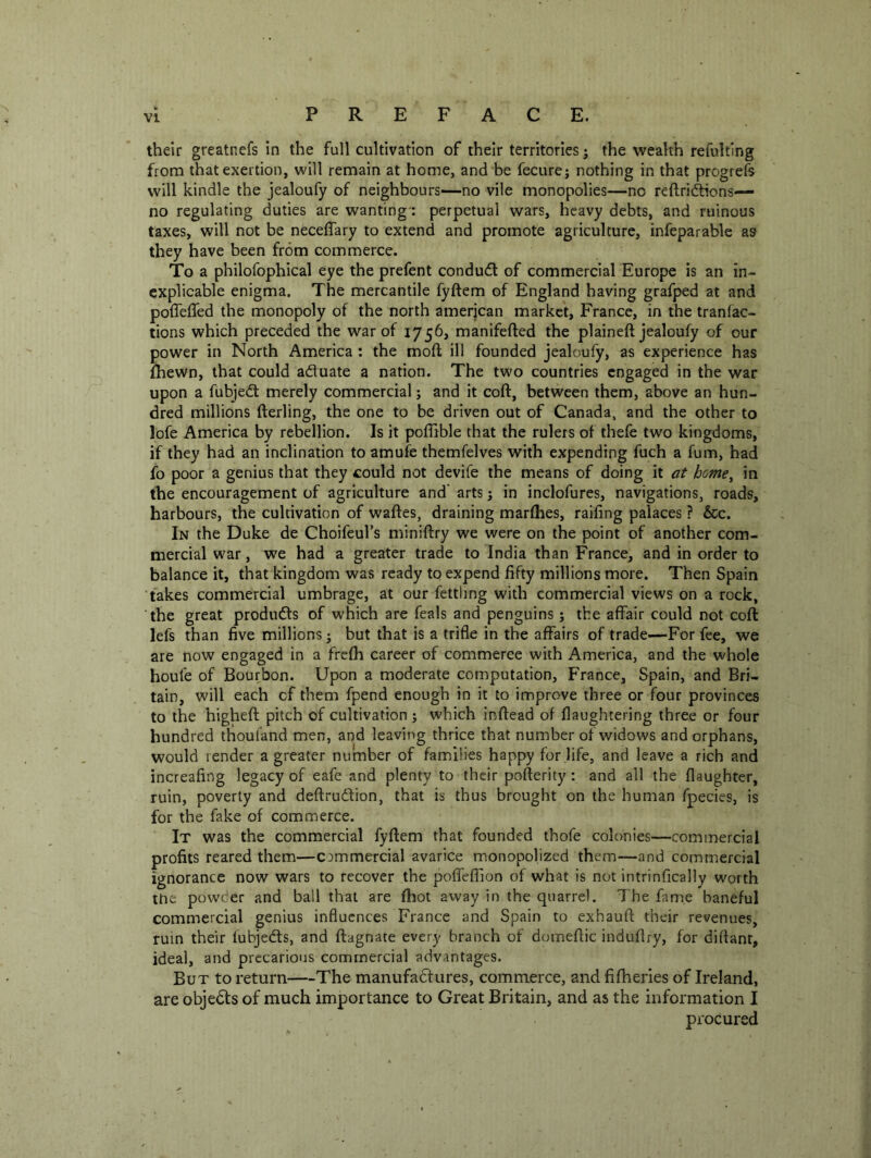 their greatnefs in the full cultivation of their territories j the wealth refulting from that exertion, will remain at home, and be fecurej nothing in that progrefs will kindle the jealoufy of neighbours—no vile monopolies—no reftric^ons— no regulating duties are wanting': perpetual wars, heavy debts, and ruinous taxes, will not be neceffary to extend and promote agriculture, infeparable as they have been from commerce. To a philofophical eye the prefent condud of commercial Europe is an in- explicable enigma. The mercantile fyftem of England having grafped at and poffeffed the monopoly of the north amerjcan market, France, in the tranfac- tions which preceded the war of 1756, manifefted the plaineft jealoufy of our power in North America : the mofl; ill founded jealoufy, as experience has fhewn, that could aduate a nation. The two countries engaged in the war upon a fubjed merely commercial; and it coft, between them, above an hun- dred millions fterling, the one to be driven out of Canada, and the other to lofe America by rebellion. Is it poffible that the rulers of thefe two kingdoms, if they had an inclination to amufe themfelves with expending fuch a fum, had fo poor a genius that they could not devife the means of doing it at home^ in the encouragement of agriculture and' arts j in inclofures, navigations, roads, harbours, the cultivation of waftes, draining marflies, railing palaces ? &c. In the Duke de Choifeul’s miniflry we were on the point of another com- mercial w'ar, we had a greater trade to India than France, and in order to balance it, that kingdom was ready to expend fifty millions more. Then Spain fakes commercial umbrage, at our fettling with commercial views on a rock, the great produds of which are feals and penguins; the affair could not coft lefs than five millions j but that is a trifle in the affairs of trade—For fee, we are now engaged in a frefh career of commerce with America, and the whole houfe of Bourbon. Upon a moderate computation, France, Spain, and Bri- tain, will each of them fpend enough in it to improve three or four provinces to the higheft pitch of cultivation; which inftead of flaughtering three or four hundred thoufand men, and leaving thrice that number of widows and orphans, would render a greater number of families happy for life, and leave a rich and increafing legacy of eafe and plenty to their pofterity : and all the (laughter, ruin, poverty and deftrudion, that is thus brought on the human fpecies, is for the fake of commerce. It was the commercial fyftem that founded thofe colonies—commercial profits reared them—commercial avarice monopolized them—and commercial ignorance now wars to recover the poffefllon of what is not intrinfically worth the powder and ball that are ftiot away in the quarrel. The fame baneful commercial genius influences France and Spain to exhauft their revenues, ruin their fubjeds, and ftagnate every branch of domeftic induflry, for diftant, ideal, and precarious commercial advantages. But to return—The manufadures, commerce, and fifheries of Ireland, are objeds of much importance to Great Britain, and as the information I procured