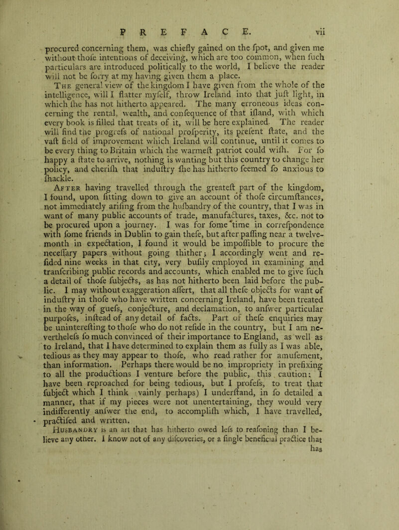 procured concerning them, was chiefly gained on the fpot, and given me without thole intentions of deceiving, which are too common, when fuch particulars are introduced politically to the world, I believe the reader will not be forry at my having given them a place. The general view of the kingdom I have given from the whole of the intelligence, will I flatter myfelf, throw Ireland into that juft light, in which, file has not hitherto appeared. The many erroneous ideas con- cerning the rental, wealth, and confequence of that ifland, with which every book is filled that treats of it, will be here explained- The reader will find the progrefs of national profperity, its prefent ftate, and the vaft field of improvement which Ireland will continue, until it comes to be every thing to Britain which the w^armeft patriot could wifh. For fo happy a ftate to arrive, nothing is wanting but this country to change her policy, and cherifli that induftry fhe has hitherto feemed fo anxious to fhackle. After having travelled through the greateft part of the kingdom, I found, upon fitting down to give an account of thofe circumftances, not immediately arifing from the hufbandry of the country, that I was in want of many public accounts of trade, manufadtures, taxes, &c. not to be procured upon a journey. I was for fome^time in correfpondence with fome friends in Dublin to gain thefe, but after palling near a twelve- month in expedfation, I found it would be impoftible to procure the neceffary papers without going thither; I accordingly went and re- fided nine weeks in that city, very bufily employed in examining and tranferibing public records and accounts, which enabled me to give fuch a detail of thofe fubjedfs, as has not hitherto been laid before the pub- lic. I may without exaggeration afiert, that all thefe objedls for want of induftry in thofe who have written concerning Ireland, have been treated in the way of guefs, conjedture, and declamation, to anfwer particular purpofes, inftead of any detail of fadfs. Part of thefe enquiries may be uninterefting to thofe who do not refide in the country, but I am nc- verthelefs fo much convinced of their importance to England, as well as to Ireland, that I have determined to explain them as fully as I was able, tedious as they may appear to thofe, who read rather for amufement, than information. Perhaps there would be no impropriety in prefixing to all the produdtions I venture before the public, this. caution; I have been reproached for being tedious, but I profefs, to treat that fubjedf which I think ; vainly perhaps) I underftand, in fo detailed a manner, that if my pieces were not unentertaining, they would very indifferently anfwer the end, to accomplifti which, I have travelled, pradlifed and written. Husbandry is an art that has hitherto owed lefs to reafoning than I be- lieve any other. 1 know not of any difeoveries, or a fingle beneficial pradtice that has