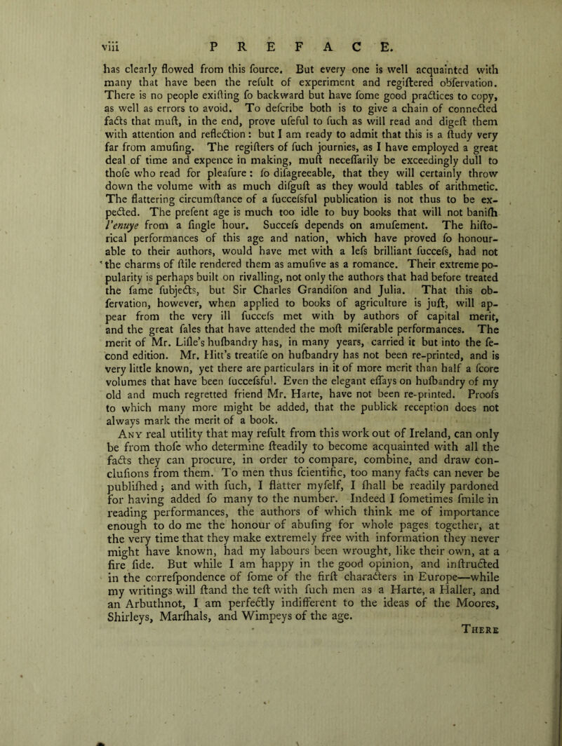 has clearly flowed from this fource. But every one is well acquainted with many that have been the refult of experiment and regiftered obfervatlon. There is no people exifling fo backward but have fome good pradices to copy, as well as errors to avoid. To defcribe both is to give a chain of connected fads that muft, in the end, prove ufeful to fuch as will read and digefl: them with attention and refledion: but I am ready to admit that this is a ftudy very far from amufing. The regifters of fuch journies, as I have employed a great deal of time and expence in making, muft necelTarily be exceedingly dull to thofe who read for pleafure : fo difagreeable, that they will certainly throw down the volume with as much difguft as they would tables of arithmetic. The flattering circumftance of a fuccefsful publication is not thus to be ex- peded. The prefent age is much too idle to buy books that will not banifti Venuye from a Angle hour. Succefs depends on amufement. The hifto- rical performances of this age and nation, which have proved fo honour- able to their authors, would have met with a lefs brilliant fuccefs, had not ' the charms of ftile rendered them as amufive as a romance. Their extreme po- pularity is perhaps built on rivalling, not only the authors that had before treated the fame fubjeds, but Sir Charles Grandifon and Julia. That this ob- fervation, however, when applied to books of agriculture is juft, will ap- pear from the very ill fuccefs met with by authors of capital merit, and the great fales that have attended the moft miferable performances. The merit of Mr. Lifle’s hufbandry has, in many years, carried it but into the fe- cond edition. Mr. Hitt’s treatife on hufbandry has not been re-printed, and is very little known, yet there are particulars in it of more merit than half a fcore volumes that have been fuccefsful. Even the elegant effays on hufbandry of my old and much regretted friend Mr. Harte, have not been re-printed. Proofs to which many more might be added, that the publick reception does not always mark the merit of a book. Any real utility that may refult from this work out of Ireland, can only be from thofe who determine fteadily to become acquainted with all the fafts they can procure, in order to compare, combine, and draw con- clufions from them. To men thus fcientific, too many fads can never be publifhedj and with fuch, I flatter myfelf, I fhall be readily pardoned for having added fo many to the number. Indeed I fometimes fmile in reading performances, the authors of which think me of importance enough to do me the honour of abufing for whole pages together, at the very time that they make extremely free with information they never might have known, had my labours been wrought, like their own, at a fire fide. But while I am happy in the good opinion, and inftruded in the correfpondence of fome of the firft charaders in Europe—while my writings will ftand the teft with fuch men as a Harte, a Haller, and an Arbuthnot, I am perfedly indifferent to the ideas of the Moores, Shirleys, Marflials, and Wimpeys of the age.