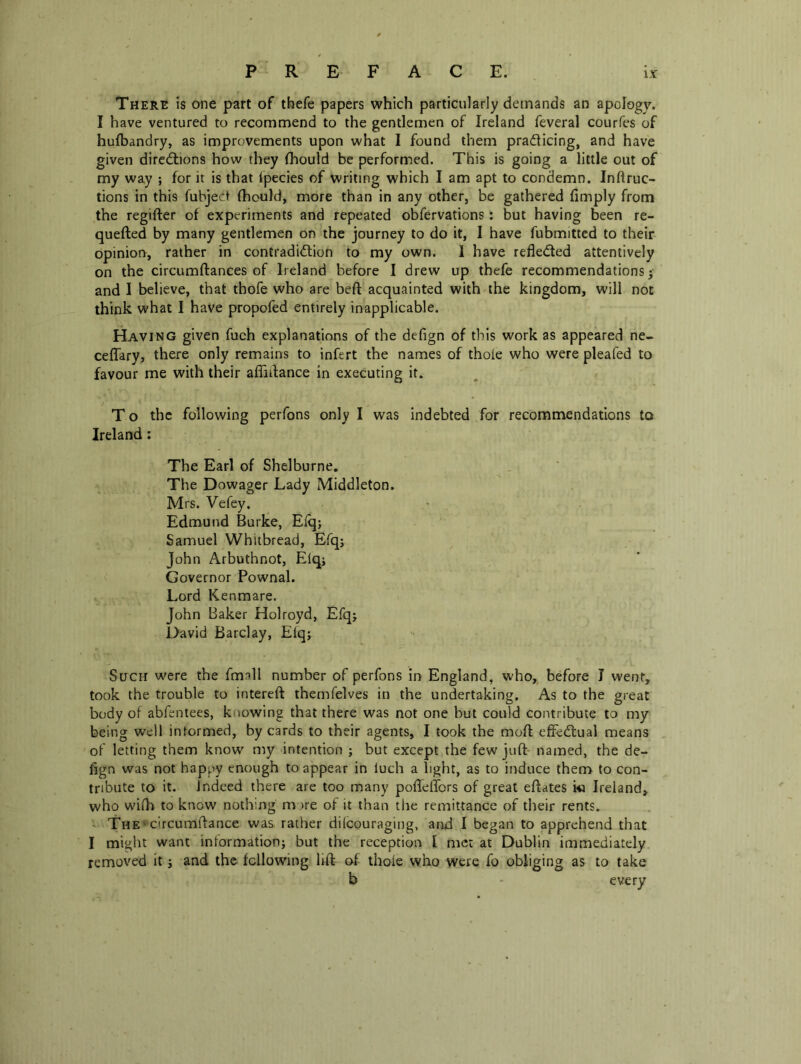 There is one part of thefe papers which particularly demands an apology. I have ventured to recommend to the gentlemen of Ireland feveral courfes of hufbandry, as improvements upon what I found them pradticing, and have given dircdlions how they fhould be performed. This is going a little out of my way ; for it is that fpecies of writing which I am apt to condemn. Inftruc- tions in this fubjed fhould, more than in any other, be gathered (imply from the regifter of experiments and repeated obfervations: but having been re- quefted by many gentlemen on the journey to do it, I have fubmitted to their opiniorr, rather in contradidlion to my own. 1 have refledled attentively on the circumftances of Ireland before I drew up thefe recommendations | and I believe, that thofe who are beft acquainted with the kingdom, will not think what I have propofed entirely inapplicable. Having given fuch explanations of the defign of this work as appeared ne- ceffary, there only remains to infert the names of thole who were pleafed to favour me with their affidance in executing it. T o the following perfons only I was Indebted for recommendations to Ireland: The Earl of Shelburne, The Dowager Lady Middleton. Mrs. Vefey, Edmund Burke, Eiqj Samuel Whitbread, Efq; John Arbuthnot, Elqj Governor Pownal. Lord Kenmare. John Baker Holroyd, Efqj David Barclay, Elq; Such were the fmall number of perfons in England, who, before I went, took the trouble to intereft themfelves in the undertaking. As to the great body of abfentees, knowing that there was not one but could contribute to my being well informed, by cards to their agents, I took the mod efFedlual means of letting them know my intention ; but except the few juft' named, the de- fign was not happy enough to appear in luch a light, as to induce them to con- tribute to it. Indeed there are too many poffelTors of great eftates i« Ireland, who wi(h to know nothing mnre of it than the remittance of tlieir rents. ' The' circumftance was rather dilcouraging, and I began to apprehend that I might want information; but the reception I met at Dublin immediately removed it; and the following lift of thole who were fo obliging as to take b - everv