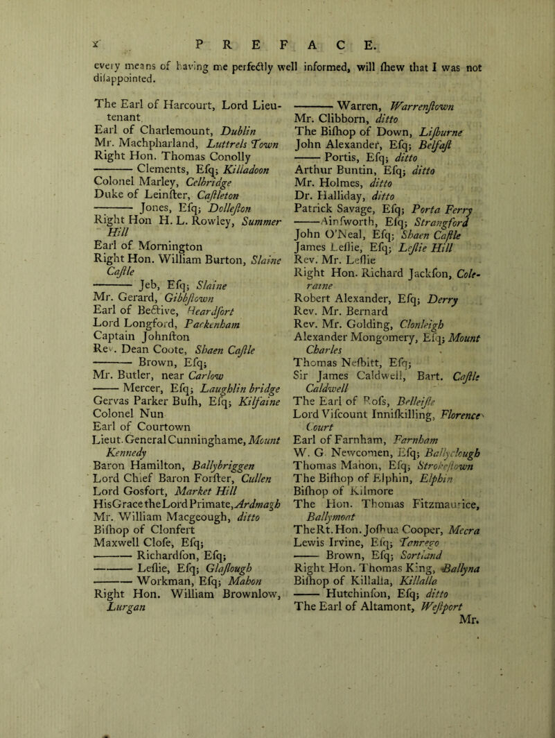 every means of having me perfectly well informed, will Ihew that I was not diiappointed. The Earl of Harcourt, Lord Lieu- tenant. Earl of Charlemount, Dublin Mr. Machpharland, Luttrels Town Right Hon. Thomas Conolly Clements, Efq^j Killadoon Colonel Marley, Celhrtdge Duke of Leinfter, Cajileton —^ Jones, Efq; Dollejlon Right Hon H. L. Row'iey, Summer Hill Earl of Mornington Right Hon. William Burton, Slaine Cajile Jeb, Efq; Slaine Mr. Gerard, Gtbbjiown Earl of Beftive, Reardfort Lord Longford, Packenbam Captain Johnfton Re\'. Dean Coote, Shaen Cajlle Brown, Efq; Mr. Butler, near Carlow Mercer, Efq; Laughlin bridge Gervas Parker Bulli, Efq; Kilfaine Colonel Nun Earl of Courtown Lieut. General Cunninghame, Mount Kennedy Baron Hamilton, Ballybriggen Lord Chief Baron Forfter, Cullen Lord Gosfort, Market Hill HisGrace theLord Ardmagh Mr. William Macgeough, ditto Bifhop of Clonfeit Maxwell Clofe, Efq; • Richardfon, Efq; Leflie, Efq; Glajlough Workman, Efq; Mahon Right Hon. William Brownlow, Lurgan Warren, Warrenjlown Mr. Clibborn, ditto The Bifliop of Down, Lijburne John Alexander, Efq; Belfajl Portis, Efq; ditto Arthur Buntin, Efq; ditto Mr. Holmes, ditto Dr. Halliday, ditto Patrick Savage, Efq; Porta Ferry Ainfworth, Efq; Strangford John O’JNeal, Efq; Shaen Caftle James Lellie, Efq; Lejlie Hill Rev. Mr. Leflie Right Hon. Richard Jackfon, Cole- raine Robert Alexander, Efq; Derry Rev. Mr. Bernard Rev. Mr. Golding, Clonleigh Alexander Mongomery, Efq; Mount Charles Thomas Nefbitt, Efq; Sir James Caldwell, Bart. Cajile Caldwell The Earl of Pofs, Belkip. LordVifcount Innifkilling, Florence^ Court Earl of Farnham, Farnham W. G Newcomen, Efq; Ballyclough Thomas Mahon, Efq; Strokefiown The Bifliop of Elphin, Elphin Bifhop of Kilmore The Flon. Thomas Fitzmau'^ice, Ballymoat TheRt.Hon. Jofbua Cooper, Mecra Lewis Irvine, Efq; Tanrego Brown, Efq; Sortland Right Hon. Thomas King, Ballyna Bifhop of Killaila, Killalla Hutchinfon, Efq; ditto The Earl of Altamont, Wejiport Mr.