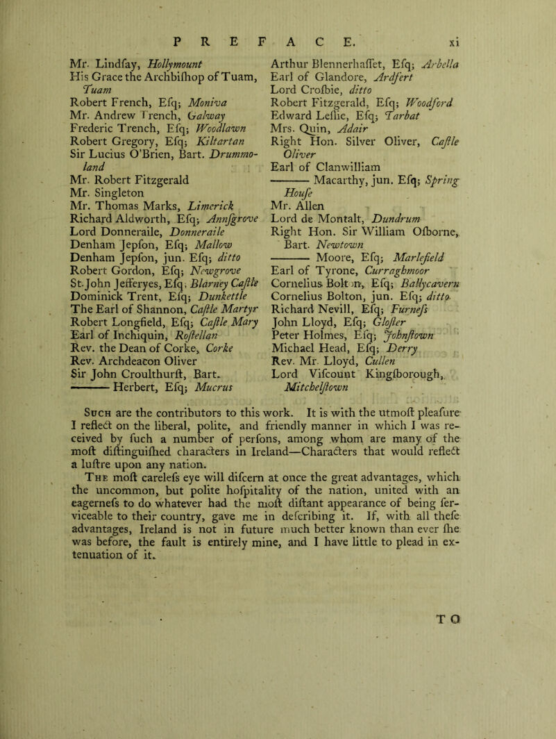 Mr. Liiidfay, Hollymount His Grace the Archbifhop of Tuam, Tuam Robert French, Efq; Moniva Mr. Andrew Trench, Galway Frederic Trench, Efq; WooMawn Robert Gregory, Efq; Kiltartan Sir Lucius O’Brien, Bart. Drummo- land Mr. Robert Fitzgerald Mr. Singleton Mr. Thomas Marks, Limerick Richard Aldworth, Efq> Annfgrove Lord Donneraile, Donneraile Denham Jepfon, Efq; Mallow Denham Jepfon, jun. Efq; ditto Robert Gordon, Efq; Newgrove St.John Jefferyes, Efq; Blarney Cajlk Dominick Trent, Efq; Dunkettle The Earl of Shannon, Caflle Martyr Robert Longfield, Efq; Cajile Mary Earl of Inchiquin, Rojiellan Rev. the Dean of Corke, Corke Rev. Archdeacon Oliver Sir John Croulthurft, Bart. — Herbert, Efq; Mucrus Arthur BlennerhalTet, Efq; Arbella Earl of Glandore, Ardfert Lord Crofbie, ditto Robert Fitzgerald, Efq; Woodford Edward Lellie, Efq; Larbat Mrs. Quin, Adair Right Hon. Silver Oliver, Cafle Oliver Earl of Clanwilliam Macarthy, jun. Efq; Spring Houfe Mr. Allen Lord de Montalt, Dundrum Right Hon. Sir William Ofborne,. Bart. Newtowji^ Moore, Efq; Marlefeld Earl of Tyrone, Curraghmoor Cornelius Bolton, Efq; Ballycavern Cornelius Bolton, jun. Efq; ditto- Richard Nevill, Efq; Furnefs John Lloyd, Efq; Glofter Peter Holmes, Efq; Johnf own Michael Head, Efq; Derry Rev. Mr. Lloyd, Cullen Lord Vifeount Kinglborough,. Mitcheljiown Such are the contributors to this work. It is with the utmoff pleafurc I refledl on the liberal, polite, and friendly manner in which I was re- ceived by fuch a number of perfons, among .whom are many of the moft diftinguiflied characters in Ireland—Charadlers that would refleit a luftre upon any nation. The moft carelefs eye will difeem at once the great advantages, whicli the uncommon, but polite hofpitality of the nation, united with an eagernefs to do whatever had the moft diftant appearance of being fer- viceable to their country, gave me in deferibing it. If, with all thefe advantages, Ireland is not in future much better known than ever ftie. was before, the fault is entirely mine, and I have little to plead in ex- tenuation of it. T O
