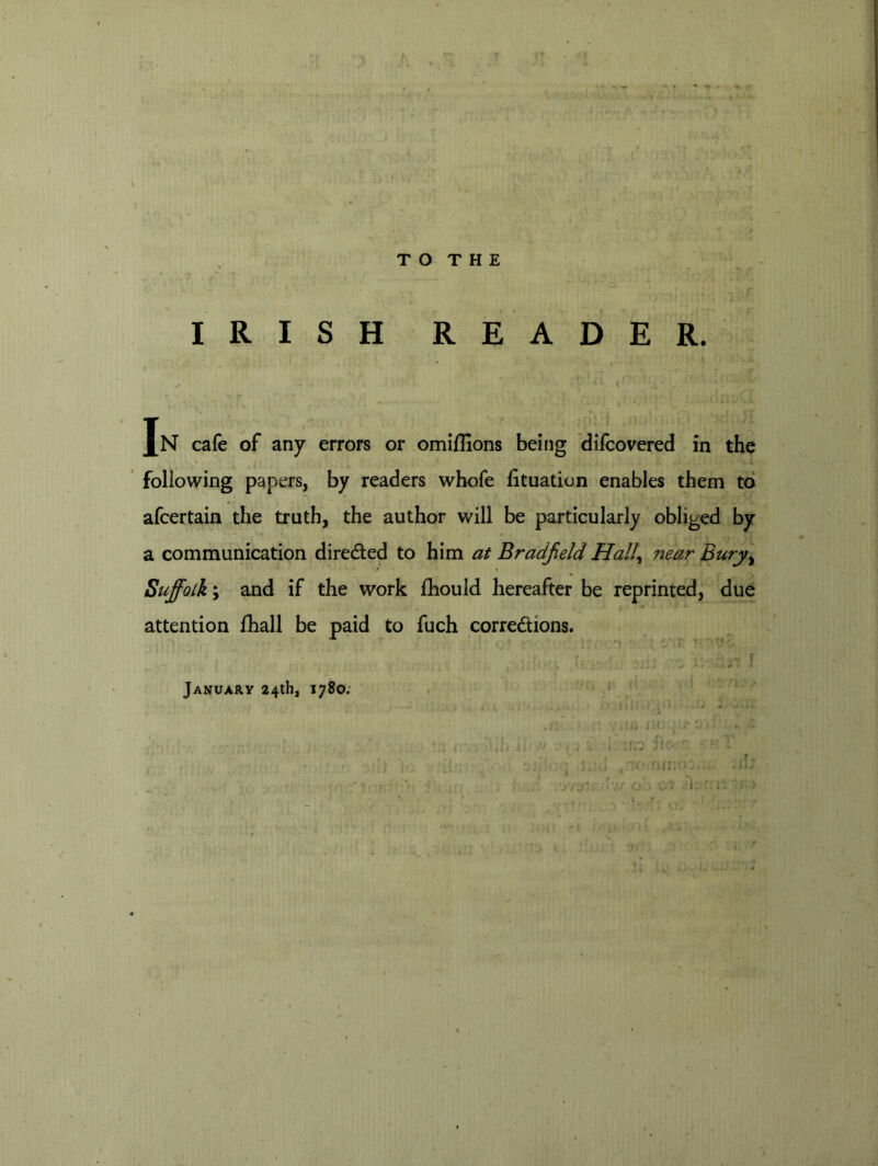 /■ p , 1 T O T H E IRISH READER. < Jn cafe of any errors or omifllons beitig difcovered in the ‘ following papers, by readers wbofe btuation enables them to afcertain the truth, the author will be particularly obliged by a communication direded to him at Bradjield Hall^ near Bury^ Suffolk; and if the work fhould hereafter be reprinted, due attention fhall be paid to fuch corredions. January 24tb, 1780; <