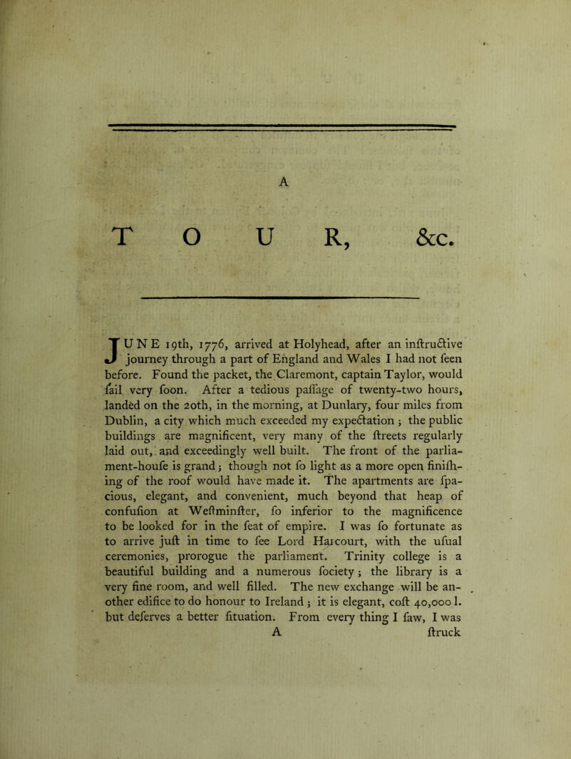 JUNE 19th, 1776, arrived at Holyhead, after an mftru6tlve journey through a part of England and Wales I had not feen before. Found the packet, the.Claremont, captain Taylor, would fail very foon. After a tedious pafi'age of twenty-two hours, landM on the 20th, in the morning, at Dunlary, four miles from Dublin, a city which much exceeded my expedlation ; the public buildings are magnificent, very many of the ftreets regularly laid out, 1 and exceedingly well built. The front of the parlia- ment-houfe is grand j though not fo light as a more open finifii- ing of the roof would have made it. The apartments are fpa- cious, elegant, and convenient, much beyond that heap of confufion at Weftminfter, fo inferior to the magnificence to be looked for in the feat of empire. I was fo fortunate as to arrive juft in time to fee Lord H^court, with the ufual ceremonies, prorogue the parliament. Trinity college is a beautiful building and a numerous fociety; the library is a very fine room, and well filled. The new exchange .will be an- other edifice to do honour to Ireland j it is elegant, coft 40,0001. but deferves abetter fituation. From every thing I faw, I was A ftruck