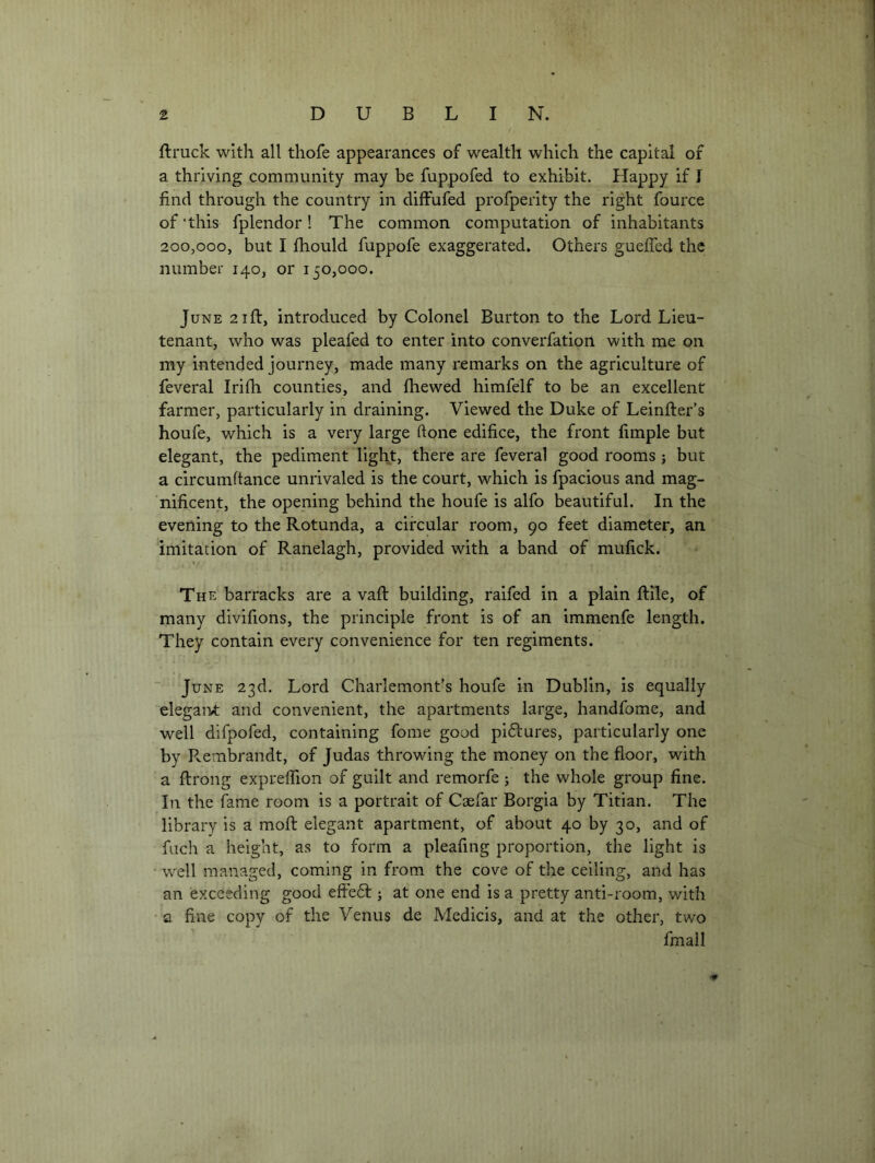 ftruck with all tliofe appearances of wealth which the capital of a thriving community may be fuppofed to exhibit. Happy if I find through the country in diffufed profperity the right fource of this fplendor! The common computation of inhabitants 200,000, but I fhould fuppofe exaggerated. Others gueffed the number 140, or 150,000. June 21ft, introduced by Colonel Burton to the Lord Lieu- tenant, who was pleafed to enter into converfation with me on my intended journey, made many remarks on the agriculture of feveral Irifh counties, and fhewed himfelf to be an excellent farmer, particularly in draining. Viewed the Duke of Leinfter’s houfe, which is a very large done edifice, the front fimple but elegant, the pediment light, there are feveral good rooms ; but a circumftance unrivaled is the court, which is fpacious and mag- 'nificent, the opening behind the houfe is alfo beautiful. In the evening to the Rotunda, a circular room, 90 feet diameter, an imitation of Ranelagh, provided with a band of raufick. The barracks are a vaft building, raifed in a plain ftile, of many divifions, the principle front is of an immenfe length. They contain every convenience for ten regiments. June 23d. Lord Charlemont’s houfe in Dublin, is equally elegaivt and convenient, the apartments large, handfome, and well difpofed, containing fome good piftures, particularly one by Pvembrandt, of Judas throwing the money on the floor, with a flrong expreflion of guilt and remorfe j the whole group fine. In the fame room is a portrait of Caefar Borgia by Titian. The library is a mofl: elegant apartment, of about 40 by 30, and of fuch a height, as to form a pleafing proportion, the light is ■ well managed, coming in from the cove of the ceiling, and has an exceeding good effe61:; at one end is a pretty anti-room, with • a fine copy of the Venus de Medicis, and at the other, two fmall