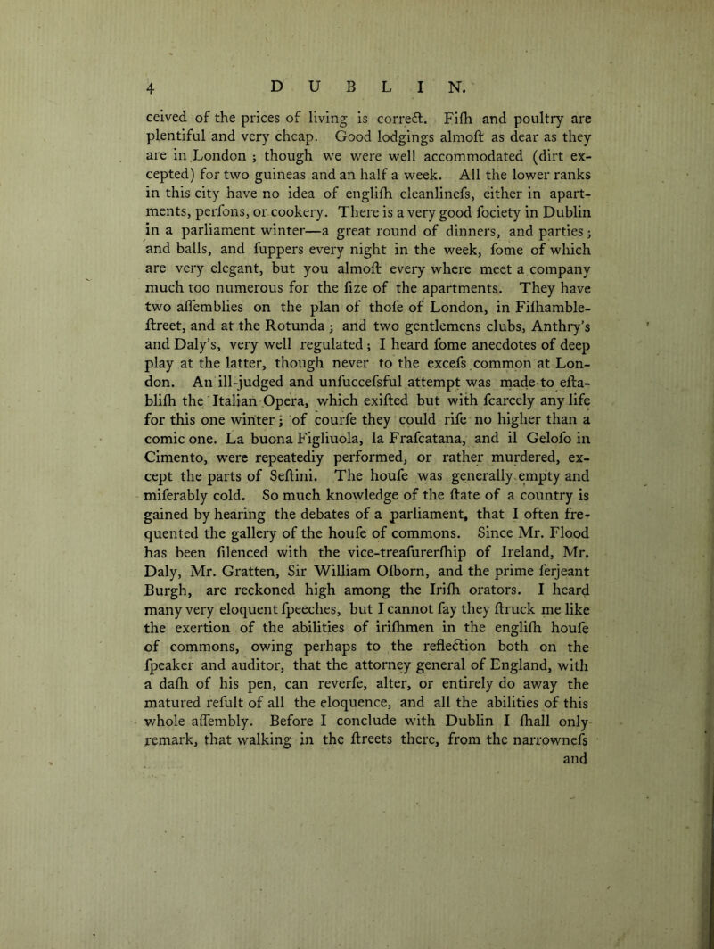celved of the prices of living is corredl. Fifh and poultry are plentiful and very cheap. Good lodgings almoft as dear as they are in .London j though we were well accommodated (dirt ex- cepted) for two guineas and an half a week. All the lower ranks in this city have no idea of englifh cleanlinefs, either in apart- ments, perfons, or cookery. There is a very good fociety in Dublin in a parliament winter—a great round of dinners, and parties; and balls, and fuppers every night in the week, fome of which are very elegant, but you almoft every where meet a company much too numerous for the fize of the apartments. They have two aftemblies on the plan of thofe of London, in Fiftiamble- ftreet, and at the Rotunda; and two gentlemens clubs, Anthry’s and Daly’s, very well regulated ; I heard fome anecdotes of deep play at the latter, though never to the excefs common at Lon- don. An ill-judged and unfuccefsful attempt was rnade-to efta- blifti the'Italian Opera, which exifted but with fcarcely any life for this one winter j of courfe they could rife no higher than a comic one. La buona Figliuola, la Frafcatana, and il Gelofo in Cimento, were repeatediy performed, or rather murdered, ex- cept the parts of Seftini. The houfe was generally.empty and - miferably cold. So much knowledge of the ftate of a country is gained by hearing the debates of a parliament, that I often fre- quented the gallery of the houfe of commons. Since Mr. Flood has been filenced with the vice-treafurerfhip of Ireland, Mr. Daly, Mr. Gratten, Sir William Ofborn, and the prime ferjeant Burgh, are reckoned high among the Irifti orators. I heard many very eloquent fpeeches, but I cannot fay they ftruck me like the exertion of the abilities of irifhmen in the englifti houfe of commons, owing perhaps to the reflection both on the fpeaker and auditor, that the attorney general of England, with a dafh of his pen, can reverfe, alter, or entirely do away the matured refult of all the eloquence, and all the abilities of this - whole affembly. Before I conclude with Dublin I fhall only remark, that walking in the ftreets there, from the narrownefs