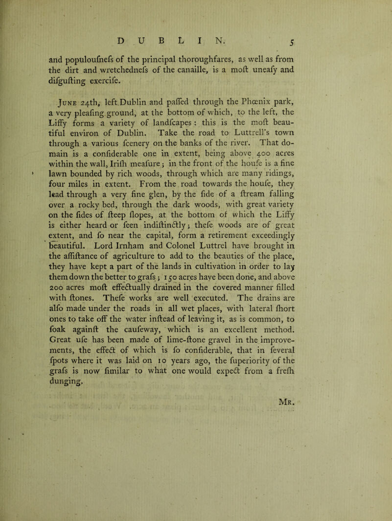 and populoufnefs of the principal thoroughfares, as well as from the dirt and wretchednefs of the canaille, is a moft uneafy and difgufting exercife. June 24th,- left.Dublin and paffed through the Phoenix park, a very plealing ground, at the bottom of which, to the left, the Liffy forms a variety of landfcapes : this is the moft beau- tiful environ of Dublin. Take the road to Luttrell’s town through a various fcenery on the banks of the river. That do- main is a confiderable one in extent, being above 400 acres within the wall, Irifh meafure; in the front of the houfe is a fine lawn bounded by rich woods, through which are many ridings, four miles in extent. From the . road towards the houfe, they lead through a very fine glen, by the fide of a ftream falling over a rocky bed, through the dark woods, with great variety on the fides of fteep dopes, at the bottom of which the Liffy is either heard or feen indiftincfly j tliefe woods are of great extent, and fo near the capital, form a retirement exceedingly beautiful. Lord Irnham and Colonel Luttrel have brought in the afliftance of agriculture to add to the beauties of the place, they have kept a part of the lands in cultivation in order to lay them down the better to grafs ; 150 acres have been done, and above 200 acres moft effedfually drained in the covered manner filled with ftones. Thefe works are well executed. The drains are alfo made under the roads in all wet places, with lateral fhort ones to take off the water inftead of leaving it, as is common, to foak againft the caufeway, which is an excellent method. Great ufe has been made of lime-ftone gravel in the improve- ments, the effeft: of which is fo confiderable, that in feveral fpots where it was laid on 10 years ago, the fuperiority of the grafs is now fimilar to what one would exped: from a frefti dunging. Mr.