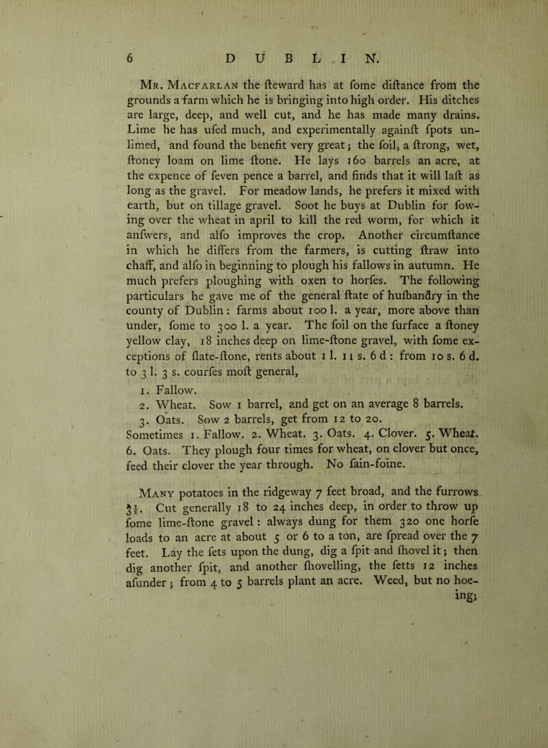 Mr. MacfARLAN the fteward has at fome diftance from the grounds a farm which he is bringing into high order. His ditches are large, deep, and well cut, and he has made many drains. Lime he has ufed much, and experimentally againft fpots un- limed, and found the benefit very great j the foil, a ftrong, wet, ftoney loam on lime ftone. He lays i6o barrels an acre, at the expence of feven pence a barrel, and finds that it will laft as long as the gravel. For meadow lands, he prefers it mixed with earth, but on tillage gravel. Soot he buys at Dublin for fow- ing over the wheat in april to kill the red worm, for which it anfwers, and alfo improves the crop. Another circumftance in which he differs from the farmers, is cutting ftraw into chaff, and alfo in beginning to plough his fallows in autumn. He much prefers ploughing with oxen to horfes. The following particulars he gave me of the general ftate of hufbandry in the county of Dublin: farms about lool. a year, more above than under, fome to 300 1. a year. The foil on the furface a ftoney yellow clay, 18 inches deep on lime-ftone gravel, with fome ex- ceptions of flate-ftone, rents about 11. 11 s. 6 d : from 10 s. 6 d. to 3 1. 3 s. courfes moft general, 1. Fallow. 2. Wheat. Sow i barrel, and get on an average 8 barrels. 3. Oats. Sow 2 barrels, get from 12 to 20. Sometimes i. Fallow. 2. Wheat. 3. Oats. 4. Clover. 5. Wheat. 6. Oats. They plough four times for wheat, on clover but once, feed their clover the year through. No fain-foine. Many potatoes in the ridgeway 7 feet broad, and the furrows. Cut generally 18 to 24 inches deep, in order to throw up fome lime-ftone gravel: always dung for them 320 one horfb loads to an acre at about 5 or 6 to a ton, are fpread over the 7 feet. Lay the fets upon the dung, dig a fpit and ftiovel it; then dig another fpit, and another (hovelling, the fetts 12 inches afunder j from 4 to 5 barrels plant an acre. Weed, but no hoe-