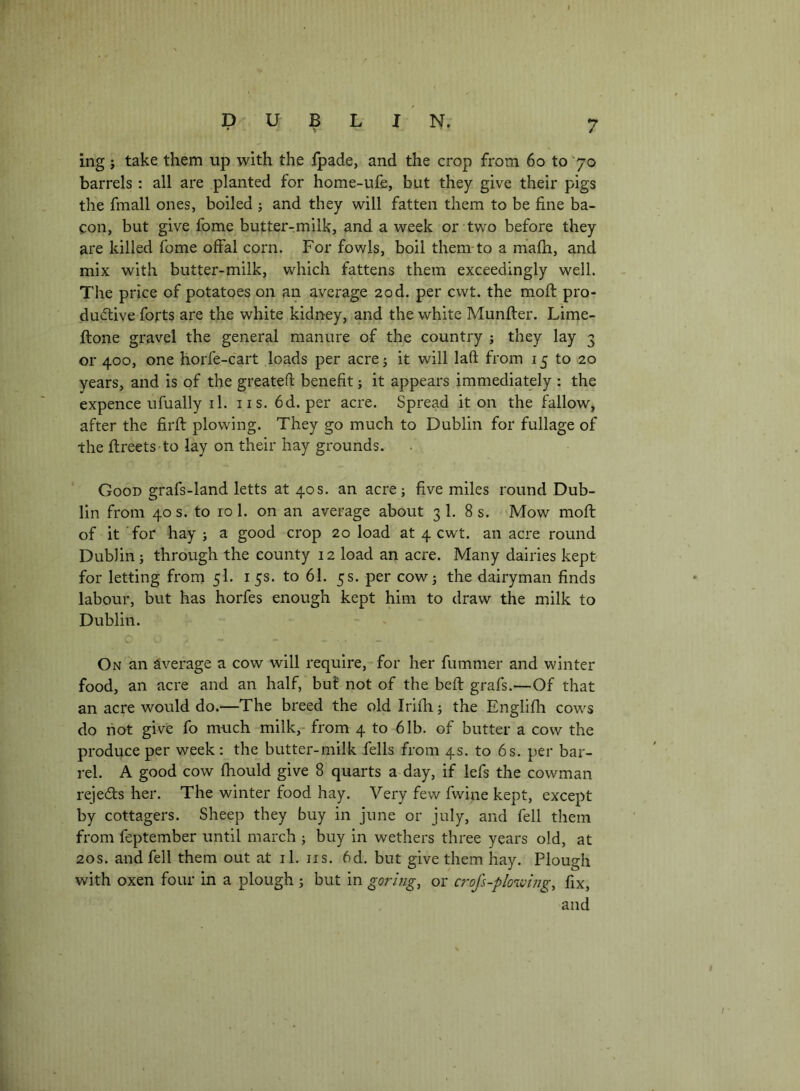 ing} take them up with the fpade, and the crop from 6o to 70 barrels : all are planted for home-ufe, but they give their pigs the fmall ones, boiled ; and they will fatten them to be fine ba- con, but give fbme butter-milk, and a week or two before they are killed fome offal corn. For fowls, boil them-to a miafh, and mix with butter-milk, which fattens them exceedingly well. The price of potatoes on an average 20d. per cwt. the moft pro- ductive forts are the white kidney, and the white Munfter. Lime- ftone gravel the general manure of the country j they lay 3 or 400, one horfe-cart loads per acre; it will laft from 15 to 20 years, and is of the greateft benefit; it appears immediately : the expence ufually il. 11 s. 6d. per acre. Spread it on the fallow, after the firfl plowing. They go much to Dublin for fullage of the ftreets-to lay on their hay grounds. Good grafs-land letts at 40s. an acre; five miles round Dub- lin from 40 s. to 10 1. on an average about 3 1. 8 s. Mow moft of it for hay ; a good crop 20 load at 4 cwt. an acre round Dublin; through the county 12 load an acre. Many dairies kept for letting from 5I. i 5s. to 61. 5s. per cow; the dairyman finds labour, but has horfes enough kept him to draw the milk to Dublin. On an average a cow will require, for her fummer and winter food, an acre and an half, bu? not of the beft grafs.—Of that an acre would do.—The breed the old Irifh; the Englifh cows do hot give fo much milk,- from 4 to 61b. of butter a cow the produce per week: the butter-milk fells from 4s. to 6s. per bar- rel. A good cow fhould give 8 quarts a day, if lefs the cowman rejects her. The winter food hay. Very few fwine kept, except by cottagers. Sheep they buy in June or July, and fell them from feptember until march ; buy in wethers three years old, at 20s. and fell them out at il. iis. 6d. but give them hay. Plough with oxen four in a plough ; but in goring, or crofs-plowing, fix, and