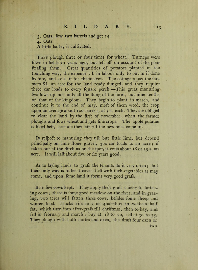 3. Oats, fow two barrels and get 14. 4. Oats. A little barley is cultivated. They plough three or four times for wheat. Tumeps were, fown in fields 30 years ago, but left off on account of the poor ftealing them. Great quantities of potatoes planted in the trenching way, the expence 3 1. in labour only to, put in if done by hire, and 40 s. if for themfelves. The cottagers pay the far- mers 8 1. an acre for the land ready dunged, and they require three car loads to every fquare perch.—This great manuring fwallows up not only all the dung of the farm, but nine tenths of that of the kingdom. They begin to plant in march, and continue it to the end of may, moft of them weed, the crop upon an average about 100 barrels, at 5 s. each. They are obliged to clear the land by the firfi: of november, when the farmer ploughs and fows wheat and gets fine crops. The apple potatoe is liked beff, becaufe they lafi: till the new ones come in. In refpefl to manuring they ufe but little lime, but depend principally on lime-ftone gravel, 300 car loads to an acre; if taken out of the ditch as on the fpot, it cofls about 18 or 19 s. an acre. It will lafi; about five or fix years good. As to laying lands to grafs the tenants do it very often; but their only way is to let it cover itfelfwith fuch vegetables as may come, and upon fome land it forms very good grafs. But few cows kept. They apply their grafs chiefly to fatten- ing cows ; there is fome good meadow on the river, and in graz- ing, two acres will fatten three cows, befides fome fheep and winter food. Flocks rife to 3 or 400—buy in wethers half fat, which turn into after-grafs till chriftmas, then to hay, and fell in february and march; buy at 18 to 20, fell at 30 to 35., They plough with both horfes and oxen, the draft four oxen or two