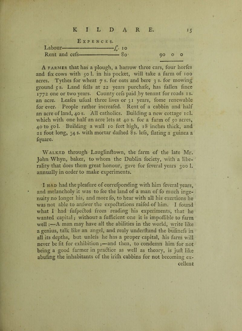 r KILDARE. 15 Expence s. Labour— ‘Z’. 10 Rent and cefs 80 • 90 o o A FARMER that has a plough, a harrow three cars, four horfes and lix cows with 50 1. in his pocket, will take a farm of 100 acres. Tythes for wheat 7 s. for oats and here 3 s. for mowing ground 5 s. Land fells at 22 years purchafe, has fallen hncc 1772 one or two years. County cefs paid by tenant for roads i s. an acre. Leafes ufual three lives or 31 years, fome renewable for ever. People rather increafed. Rent of a cabbin and half an acre of land, 40 s. All catholics. Building a new cottage icl. which with one half an acre lets at 40 s. for a farm of 50 acres, 40 to 501. Building a wall 10 feet high, 18 inches thick, and 21 foot long, 34 s. with mortar dafhed 8 s. lefs, Bating a guinea a fquare. Walked through Lauglinftown, the farm of the late Mr. John Whyn, baker, to whom the Dublin fociety, with a libe- rality that does them great honour, gave for feveral years 300 1. annually in order to make experiments. I had had the pleafure of correfponding with him feveral years, and melancholy it was to fee the land of a man of fo much inge- nuity no longer his, and morefo, to hear with all his exertions he was not able to anfwer the expe6lations raifed of him. I found what I had fufpecled from reading his experiments, that he wanted capital without a fufficient one it is impoffible to farm well:—A man may have all the abilities in the world, write like a genius, talk like an angel, and realy underftand the bufmefs in all its depths, but unleis he has a proper capital, his farm will never be fit for exhibition and then, to condemn him for not being a good farmer in pra6lice as well as theory, is jufi; like abufing the inhabitants of the irifh cabbins for not becoming ex- cellent