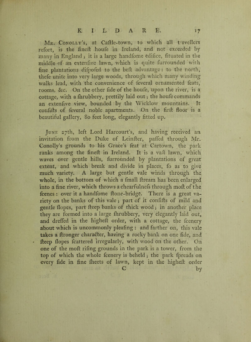 Mr.. Conolly’s, at CaRle-town, to which all t'avellcrs refort, is the fineft houfe in Ireland, and not exceeded by many in England j it is a large handfome edifice, fituated in the middle of an extenfive lawn, which is quite furrounded with fine plantations difpofed to the beft advantage : to the north, thefe unite into very large woods, through which many winding walks lead, with the convenience of feveral ornamented feats, rooms, &c. On the other fide of the houfe, upon the river, is a cottage, with a fhrubbery, prettily laid out j the houfe commands an extenfive view, bounded by the Wicklow mountains. It confifts of feveral noble apartments. On the firll floor is a beautiful gallery, 80 feet long, elegantly fitted up. June 27th, left Lord Harcourt’s, and having received an invitation from the Duke of Leinfter, paffed through Mr. Conolly’s grounds to his Grace’s feat at Cartown, the park ranks among the finefl: in Ireland. It is a vafl: lawn, which waves over gentle hills, furrounded by plantations of great extent, and which break and divide in places, fo as to give much variety. A large but gentle vale winds through the whole, in the bottom of which a fmall ftream has been enlarged into a fine river, which throws a chearfulnefs through mofl: of the fcenes ; over it a handfome ftone-bridge. There is a great va- riety on the banks of this vale ^ part of it connfts of mild and gentle flopes, part fteep banks of thick wood 5 in another place they are formed into a large flirubbery, very elegantly laid out, and drefled in the highefl: order, with a cottage, the fcenery about which is uncommonly pleafing : and farther on, this vale takes a ftronger charafter, having a rocky bank on one fide, and ' fteep flopes fcattered irregularly, with wood on the other. On one of the moft rifing grounds in the park is a tower, from the top of which the whole fcenery is beheld; the park fpreads on every fide in fine fheets of lawn, kept in the higheft order C by