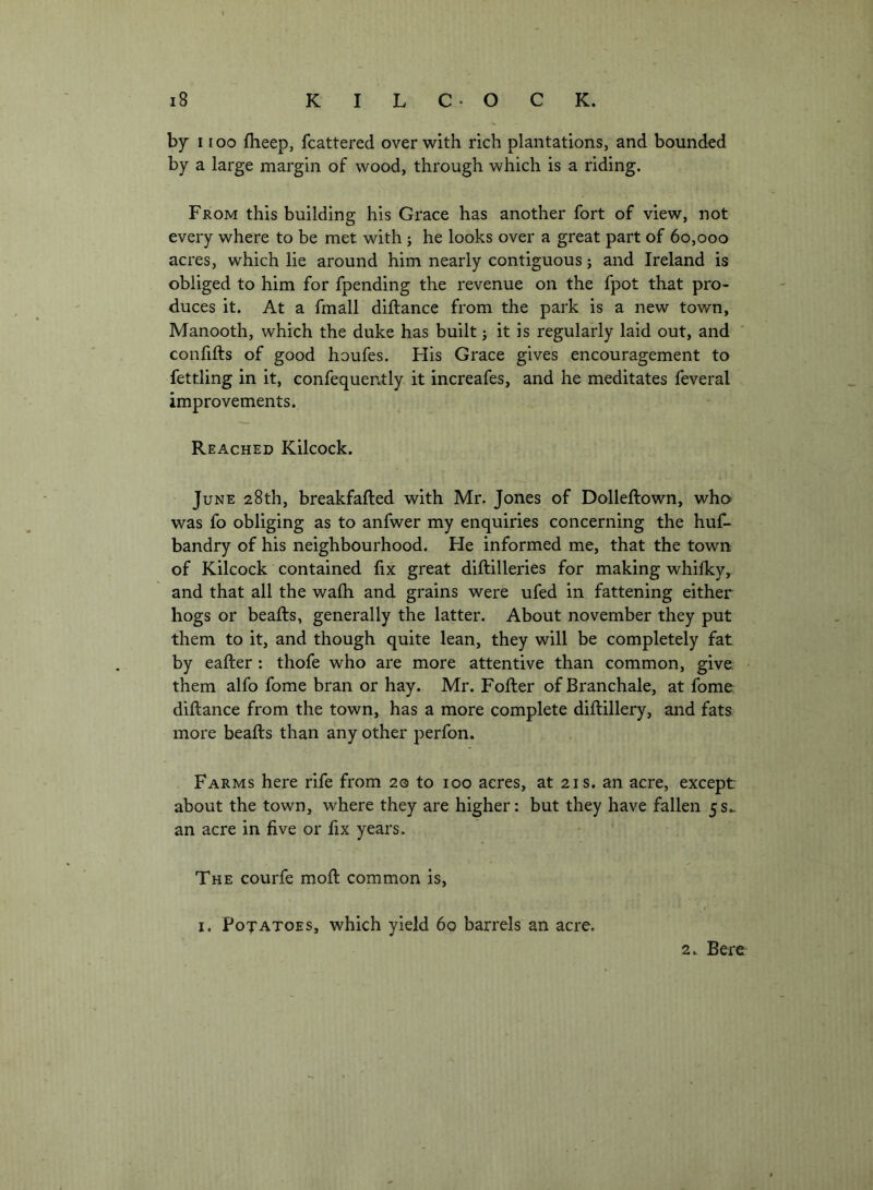 by 1100 fheep, fcattered over with rich plantations, and bounded by a large margin of wood, through which is a riding. From this building his Grace has another fort of view, not every where to be met with; he looks over a great part of 60,000 acres, which lie around him nearly contiguous j and Ireland is obliged to him for fpending the revenue on the fpot that pro- duces it. At a fmall diftance from the park is a new town, Manooth, which the duke has built 3 it is regularly laid out, and ' confifts of good houfes. Flis Grace gives encouragement to fettling in it, confequer.tly it increafes, and he meditates feveral improvements. Reached Kilcock. June 28th, breakfafted with Mr. Jones of Dolleftown, who was fo obliging as to anfwer my enquiries concerning the huf- bandry of his neighbourhood. He informed me, that the town of Kilcock contained fix great diftilleries for making whifky, and that all the wafh and grains were ufed in fattening either hogs or beafts, generally the latter. About november they put them to it, and though quite lean, they will be completely fat by eafter : thofe who are more attentive than common, give them alfo fome bran or hay. Mr. Fofter ofBranchale, at fome diftance from the town, has a more complete diftillery, and fats more beafts than any other perfon. Farms here rife from 20 to 100 acres, at 21s. an acre, except about the town, where they are higher: but they have fallen 5s.. an acre in five or fix years. The courfe moft common is, I. Foxatoes, which yield 60 barrels an acre. 2., Berc