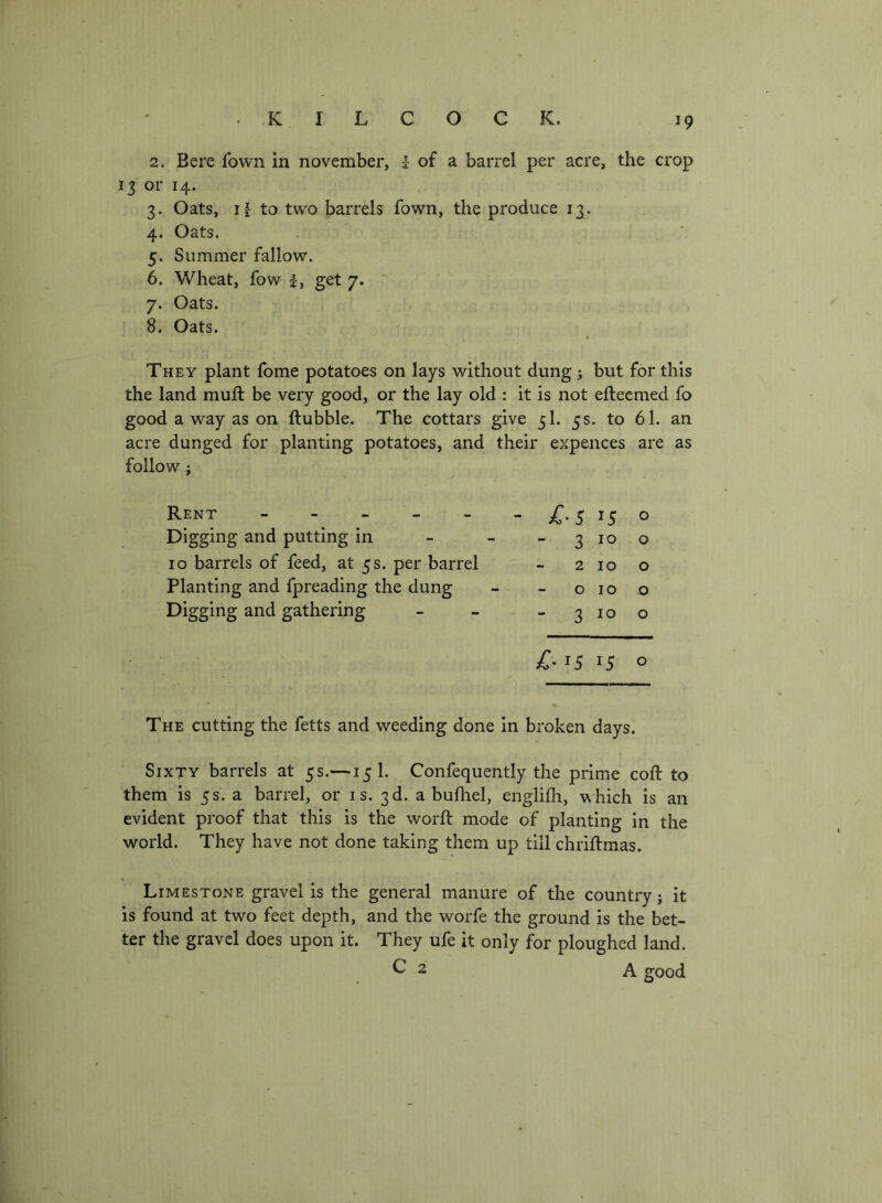 2. Bere fown in november, | of a barrel per acre, the crop 13 or 14. 3. Oats, 11 to two barrels fown, the produce 13. 4. Oats. 5. Summer fallow. 6. Wheat, fow i, get 7, 7. Oats. 8. Oats. They plant fome potatoes on lays without dung j but for this the land muft be very good, or the lay old : it is not eftecmed fo good a way as on ftubble. The cottars give 5I. 5 s. to 61. an acre dunged for planting potatoes, and their expences are as follow; Rent - . _ _ _ Digging and putting in lo barrels of feed, at 5s. per barrel Planting and fpreading the dung Digging and gathering >C- 15 15 o - £-5 ^5 o - 3 10 o 2 10 o 0100 - - 2 10 o The cutting the fetts and weeding done in broken days. Sixty barrels at 5 s.— 15I. Confequently the prime coft to them is 5s. a barrel, or is. 3d. abufliel, englifh, which is an evident proof that this is the worft mode of planting in the world. They have not done taking them up till chriftmas. Limestone gravel is the general manure of the country; it is found at two feet depth, and the worfe the ground is the bet- ter the gravel does upon it. They ufe it only for ploughed land. ^2 A good