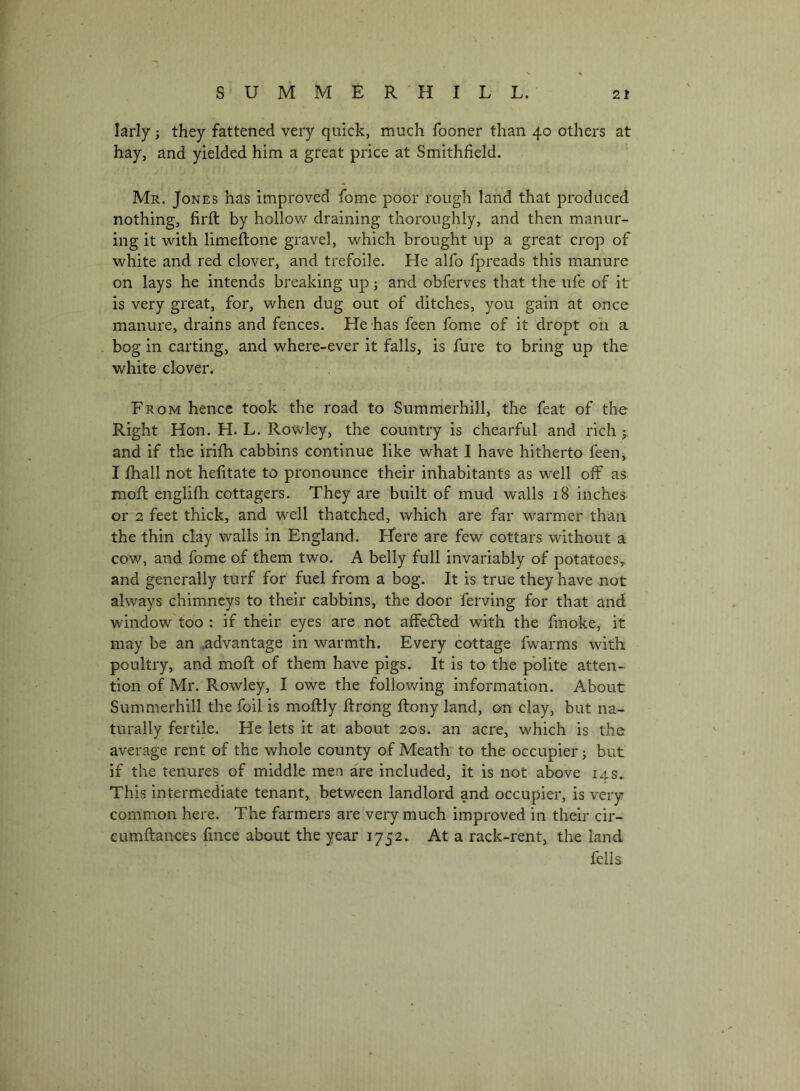 larly; they fattened very quick, much fooner than 40 others at hay, and yielded him a great price at Smithfield. Mr. Jones has improved fome poor rough land that produced nothing, firft by hollow draining thoroughly, and then manur- ing it with limeflone gravel, which brought up a great crop of white and red clover, and trefoile. He alfo fpreads this manure on lays he intends breaking up; and obferves that the ufe of it is very great, for, when dug out of ditches, you gain at once manure, drains and fences. He has feen fome of it dropt on a bog in carting, and where-ever it falls, is fure to bring up the white clover. From hence took the road to Summerhill, the feat of the Right Hon. H. L. Rowley, the country is chearful and rich and if the irilh cabbins continue like what I have hitherto feen, I fball not hefitate to pronounce their inhabitants as well olf as moft englifh cottagers. They are built of mud walls 18 inches or 2 feet thick, and well thatched, which are far warmer than the thin clay walls in England. Here are few cottars without a cow, and fome of them two. A belly full invariably of potatoes,, and generally turf for fuel from a bog. It is true they have not always chimneys to their cabbins, the door ferving for that and window too : if their eyes are not affe£led with the fmoke, it may be an .advantage in warmth. Every cottage fwarms with poultry, and moft of them have pigs. It is to the polite atten- tion of Mr. Rowley, I owe the following information. About Summerhill the foil is moftly ftrong ftony land, on clay, but na- turally fertile. He lets it at about 20s. an acre, which is the average rent of the whole county of Meath’ to the occupier j but if the tenures of middle men are included, it is not above 14s. This intermediate tenant, between landlord and occupier, is very common here. The farmers are very much improved in their cir- cumftances fince about the year 1752. At a rack-rent, the land fella
