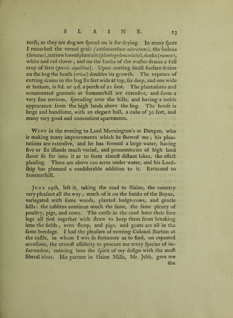 2S turfs, as they are dug are fpread on it for drying. In many fpots I remarked the vernal grafs (anthoxantkum odoratiim)^ the holcus (lanatiis), narrow leaved plantain [plant ago lanceolata), dock s (rumex), white and red clover ; and on the banks of the mafter drains a full crop of fern [pteris aquilma). Upon cutting fmall furface drains on the bog the heath [erica) doubles its growth. The expence of cutting drains in the bog ftx feet wide at top, fix deep, and one wide. at bottom, is 8d. or 9 d. a perch of 21 foot. The plantations and ornamented grounds at Summerhill are extenftve, and form a very fine environ, fpreading over the hills, and having a noble appearance from the high lands above the bog. The houfe is^ large and handfome, with an elegant hall, a cube of 30 feet, and many very good and convenient apartments» Went in the evening to Lord Mornington’s at Dangan, who is making many improvements which he ftiewed me ; his plan- tations are extenfive, and he has formed a large water, having five or fix iflands much varied, and promontories of high land {hoot fo far into it as to form almoft diftant lakes, the effedt pleafing. There are above loo acres under water, and his Lord- fhip has planned a confiderable addition to it. Returned to SummerhilL June 29th, left it, taking the road to Slaine, the country very pleafant all the way ; much of it on the banks of the Boyne, variegated with' fome woods, planted hedge-rows, and gentle hills: the cabbins continue much the fame, the fame plenty of poultry, pigs, and cows. The cattle in the road have their fore legs all tied together with ftraw to keep them from breaking into the fields; even flieep, and pigs, and goats are all in the fame bondage. I had the pleafure of meeting Colonel Burton at the caftle, in whom I was fo fortunate as to find, on repeated occafions, the utmoft aftiduity to procure me every fpecies of in- formation, entering into the fpirit of my defign with the moft; liberal ideas. His partner in Slaine Mills, Mr. Jebb, gave mc^ tlte.