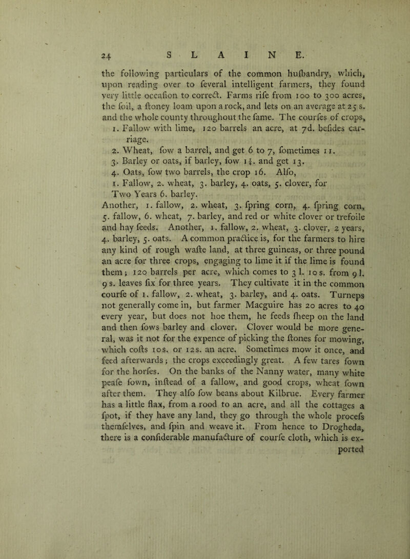 the follov/ing particulars of the common hufbandry, which, upon reading over to feveral intelligent farmers, they found very little occafion to corred:. Farms rife from loo to 300 acres, the foil, a ftoney loam upon a rock, and lets on an average at 25 s. and the whole county throughout the fame. The courfes of crops, 1. Fallow with lime, 120 barrels an acre, at yd. befides car- riage. 2. Wheat, fow a barrel, and get 6 to 7, fometimes ii. 3. Barley or oats, if barley, fow 11. and get 13. 4. Oats, fow two barrels, the crop 16. Alfo, I. Fallow, 2. wheat, 3. barley, 4. oats, 5. clover, for Two Years 6. barley. Another, i. fallow, 2. wheat, 3. fpring corn, 4. fpring corn, 5. fallow, 6. wheat, 7. barley, and red or white clover or trefoile and hay feeds. Another, i, fallow, 2. wheat, 3. clover, 2 years, 4. barley, 5. oats. A common pradice is, for the farmers to hire any kind of rough wafte land, at three guineas, or three pound an acre for three crops, engaging to lime it if the lime is found them; 120 barrels per acre, which comes to 3 1. 10 s. from 9I. 9 s. leaves fix for three years. They cultivate it in the common courfe of i. fallow, 2. wheat, 3. barley, and 4. oats. Turneps not generally come in, but farmer Macguire has 20 acres to 40 every year, but does not hoe them, he feeds fheep on the land and then fows barley and clover. Clover would be more gene- ral, was it not for the expence of picking the ftones for mowing, which cofts I os. or 12 s. an acre. Sometimes mow it once, and feed afterwards ; the crops exceedingly great. A few tares fown for the horfes. On the banks of the Nanny water, many white peafe fown, inftead of a fallow, and good crops, wheat fown after them. They alfo fow beans about Kilbrue. Every farmer has a little flax, from a rood to an acre, and all the cottages a fpot, if they have any land, they go through the whole procefs thcmfelves, and fpin and weave it. From hence to Drogheda, there is a confiderable manufadure of courfe cloth, which is ex- ported
